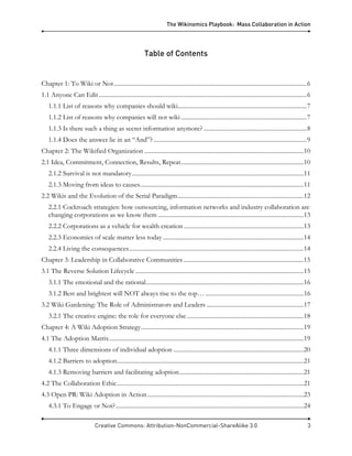 The Wikinomics Playbook: Mass Collaboration in Action
Creative Commons: Attribution-NonCommercial-ShareAlike 3.0 3
Table of Contents
Chapter 1: To Wiki or Not...............................................................................................................................6
1.1 Anyone Can Edit.........................................................................................................................................6
1.1.1 List of reasons why companies should wiki.....................................................................................7
1.1.2 List of reasons why companies will not wiki...................................................................................7
1.1.3 Is there such a thing as secret information anymore?....................................................................8
1.1.4 Does the answer lie in an “And”?.....................................................................................................9
Chapter 2: The Wikified Organization .........................................................................................................10
2.1 Idea, Commitment, Connection, Results, Repeat.................................................................................10
2.1.2 Survival is not mandatory.................................................................................................................11
2.1.3 Moving from ideas to causes............................................................................................................11
2.2 Wikis and the Evolution of the Serial Paradigm...................................................................................12
2.2.1 Cockroach strategies: how outsourcing, information networks and industry collaboration are
changing corporations as we know them ................................................................................................13
2.2.2 Corporations as a vehicle for wealth creation ...............................................................................13
2.2.3 Economies of scale matter less today.............................................................................................14
2.2.4 Living the consequences...................................................................................................................14
Chapter 3: Leadership in Collaborative Communities ...............................................................................15
3.1 The Reverse Solution Lifecycle ...............................................................................................................15
3.1.1 The emotional and the rational........................................................................................................16
3.1.2 Best and brightest will NOT always rise to the top… .................................................................16
3.2 Wiki Gardening: The Role of Administrators and Leaders ................................................................17
3.2.1 The creative engine: the role for everyone else.............................................................................18
Chapter 4: A Wiki Adoption Strategy...........................................................................................................19
4.1 The Adoption Matrix................................................................................................................................19
4.1.1 Three dimensions of individual adoption ......................................................................................20
4.1.2 Barriers to adoption...........................................................................................................................21
4.1.3 Removing barriers and facilitating adoption..................................................................................21
4.2 The Collaboration Ethic...........................................................................................................................21
4.3 Open PR: Wiki Adoption in Action.......................................................................................................23
4.3.1 To Engage or Not?............................................................................................................................24
 