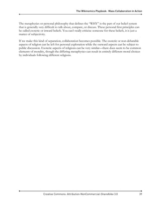The Wikinomics Playbook: Mass Collaboration in Action
Creative Commons: Attribution-NonCommercial-ShareAlike 3.0 39
The metaphysics or personal philosophy that defines the “WHY” is the part of our belief system
that is generally very difficult to talk about, compare, or discuss. These personal first principles can
be called esoteric or inward beliefs. You can’t really criticise someone for these beliefs, it is just a
matter of subjectivity.
If we make this kind of separation, collaboration becomes possible. The esoteric or non-debatable
aspects of religion can be left for personal exploration while the outward aspects can be subject to
public discussion. Exoteric aspects of religions can be very similar—there does seem to be common
elements of morality, though the differing metaphysics can result in entirely different moral choices
by individuals following different religions.
 