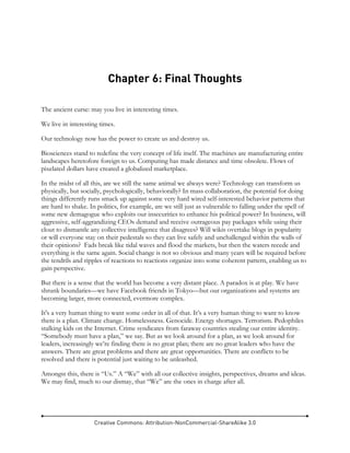 Creative Commons: Attribution-NonCommercial-ShareAlike 3.0
Chapter 6: Final Thoughts
The ancient curse: may you live in interesting times.
We live in interesting times.
Our technology now has the power to create us and destroy us.
Biosciences stand to redefine the very concept of life itself. The machines are manufacturing entire
landscapes heretofore foreign to us. Computing has made distance and time obsolete. Flows of
pixelated dollars have created a globalized marketplace.
In the midst of all this, are we still the same animal we always were? Technology can transform us
physically, but socially, psychologically, behaviorally? In mass collaboration, the potential for doing
things differently runs smack up against some very hard wired self-interested behavior patterns that
are hard to shake. In politics, for example, are we still just as vulnerable to falling under the spell of
some new demagogue who exploits our insecurities to enhance his political power? In business, will
aggressive, self-aggrandizing CEOs demand and receive outrageous pay packages while using their
clout to dismantle any collective intelligence that disagrees? Will wikis overtake blogs in popularity
or will everyone stay on their pedestals so they can live safely and unchallenged within the walls of
their opinions? Fads break like tidal waves and flood the markets, but then the waters recede and
everything is the same again. Social change is not so obvious and many years will be required before
the tendrils and ripples of reactions to reactions organize into some coherent pattern, enabling us to
gain perspective.
But there is a sense that the world has become a very distant place. A paradox is at play. We have
shrunk boundaries—we have Facebook friends in Tokyo—but our organizations and systems are
becoming larger, more connected, evermore complex.
It's a very human thing to want some order in all of that. It’s a very human thing to want to know
there is a plan. Climate change. Homelessness. Genocide. Energy shortages. Terrorism. Pedophiles
stalking kids on the Internet. Crime syndicates from faraway countries stealing our entire identity.
“Somebody must have a plan,” we say. But as we look around for a plan, as we look around for
leaders, increasingly we’re finding there is no great plan; there are no great leaders who have the
answers. There are great problems and there are great opportunities. There are conflicts to be
resolved and there is potential just waiting to be unleashed.
Amongst this, there is “Us.” A “We” with all our collective insights, perspectives, dreams and ideas.
We may find, much to our dismay, that “We” are the ones in charge after all.
 