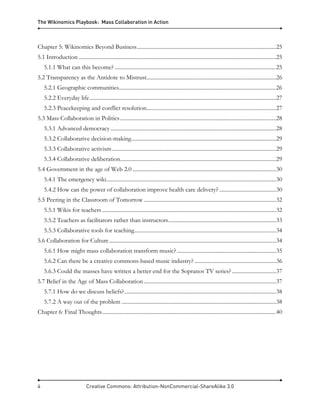 The Wikinomics Playbook: Mass Collaboration in Action
4 Creative Commons: Attribution-NonCommercial-ShareAlike 3.0
Chapter 5: Wikinomics Beyond Business.....................................................................................................25
5.1 Introduction ...............................................................................................................................................25
5.1.1 What can this become? .....................................................................................................................25
5.2 Transparency as the Antidote to Mistrust..............................................................................................26
5.2.1 Geographic communities..................................................................................................................26
5.2.2 Everyday life.......................................................................................................................................27
5.2.3 Peacekeeping and conflict resolution..............................................................................................27
5.3 Mass Collaboration in Politics.................................................................................................................28
5.3.1 Advanced democracy ........................................................................................................................28
5.3.2 Collaborative decision-making.........................................................................................................29
5.3.3 Collaborative activism.......................................................................................................................29
5.3.4 Collaborative deliberation.................................................................................................................29
5.4 Government in the age of Web 2.0 ........................................................................................................30
5.4.1 The emergency wiki...........................................................................................................................30
5.4.2 How can the power of collaboration improve health care delivery? .........................................30
5.5 Peering in the Classroom of Tomorrow................................................................................................32
5.5.1 Wikis for teachers ..............................................................................................................................32
5.5.2 Teachers as facilitators rather than instructors..............................................................................33
5.5.3 Collaborative tools for teaching.......................................................................................................34
5.6 Collaboration for Culture.........................................................................................................................34
5.6.1 How might mass collaboration transform music?........................................................................35
5.6.2 Can there be a creative commons-based music industry? ...........................................................36
5.6.3 Could the masses have written a better end for the Sopranos TV series? ................................37
5.7 Belief in the Age of Mass Collaboration................................................................................................37
5.7.1 How do we discuss beliefs?..............................................................................................................38
5.7.2 A way out of the problem ................................................................................................................38
Chapter 6: Final Thoughts..............................................................................................................................40
 