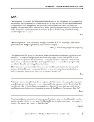 The Wikinomics Playbook: Mass Collaboration in Action
Creative Commons: Attribution-NonCommercial-ShareAlike 3.0 5
AHA!
“The surprising change with the Wikinomics Playbook concept was the opening up from an author
to contribute and be part of the book’s evolution and thought processes. Usually an author has a lot
of ownership of their own property and guards it with copyrights. It becomes the intellectual
property they grow from in the forms of more books, speaking engagements (and) consulting. One
of my motivations to participate in the Wikinomics Playbook was releasing that fear of “losing”
intellectual property or ideas.”
– Ron
“The main problem I have is that every time I go back to the Web site it’s changed, a bit like my
girlfriend’s mind. And perhaps like that, it resists rational enquiry.”
– editor, A Million Penguins (wiki book project)
“Recognition from the group and others that your contributions were welcomed, appreciated, and
had value. The motivation to participate less was seeing that the content and structure did not
evolve quick enough to see the relative value. Hosting a collaborative interactive forum around
topics would have been useful and the morphing of the topics as a result of such groups would
show belief that what was being gathered had value.
The wikinomics construct should continue to evolve to add to and reinforce the domains and
interests of the collaborative community. This may be around topics, industries, technologies,
business acumens, philanthropy, philosophy, community groups, etc.”
– Ron
“I think we must be careful to keep this in proportion. Collaborative workspaces and tools give us a
crucially important extra dimension to our business and social activities, but they don’t replace the
need for and value of face to face communication… I think we all know that, and we should be
careful not to give the impression in our discourse that all the old ways of working are done for!”
– Peter
“One line catches my attention: …‘if someone says ‘I can’t or won’t,’ you should consider whether
this person really belongs on your team.’ Could wikis be simply trading one tyranny—the tyranny of
control—for another (the tyranny of the collective)?”
– Gabriel
 