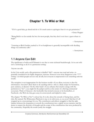 Creative Commons: Attribution-NonCommercial-ShareAlike 3.0
Chapter 1: To Wiki or Not
“If it’s a good idea, go ahead and do it. It’s much easier to apologize than it is to get permission.”
– Grace Hopper
“Being Bold is so far outside the box for most people, that they don’t even have a guess where to
begin.”
– Anonymous
“Listening to Rob Zombie cranked to 10 on headphones is generally incompatible with deciding
things via conference calls.”
– Anonymous
1.1 Anyone Can Edit
The significance of wikis and Wikinomics is not due to some technical breakthrough. At its core wiki
isn’t a technology at all. It is a permission setting:
Anyone can edit.
In the Unix world, such a file permission is labelled “666”—anyone may read and write—is
generally considered to be highly dangerous, insecure. However even more dangerous is the “777”
setting—in which people can not only all edit, but everyone is empowered to do something with the
results.
The metaphor is not inappropriate for the business world—if you allow everyone to alter the
information—but don’t allow them to do anything with it—this is a likely recipe for frustration,
pure zaniness, or disaster. On the other hand—if you enhance that creative energy with the
permission to “do”—you might hit the jackpot and be at the center of a thriving commercial
ecosystem. Think of Amazon—the bookseller that invited everyone to be booksellers, or
Facebook—the Web site that gave away its crown jewels and tripled its value.
The chapter “To Wiki or Not” is about fear. It is also about the rewards of facing fears, and the
risks. Be warned, The Wikinomics Playbook is true to its wiki roots, so you won’t find that it’s all
wrapped up in a neat package for you. The contributors and editors struggled to find the right
balance between the temptation to rework the contributions into a tightly woven narrative and the
desire to respect the diversity of thought and the scope of the contributions that were produced by
the community. Hopefully the results justify the struggle.
 