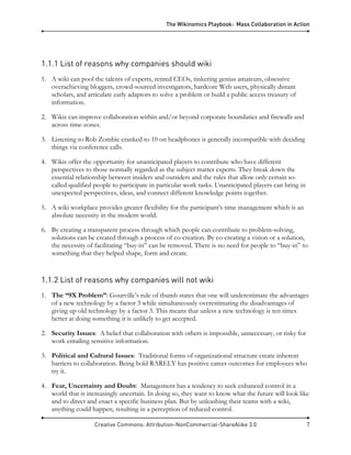 The Wikinomics Playbook: Mass Collaboration in Action
Creative Commons: Attribution-NonCommercial-ShareAlike 3.0 7
1.1.1 List of reasons why companies should wiki
1. A wiki can pool the talents of experts, retired CEOs, tinkering genius amateurs, obsessive
overachieving bloggers, crowd-sourced investigators, hardcore Web users, physically distant
scholars, and articulate early adaptors to solve a problem or build a public access treasury of
information.
2. Wikis can improve collaboration within and/or beyond corporate boundaries and firewalls and
across time-zones.
3. Listening to Rob Zombie cranked to 10 on headphones is generally incompatible with deciding
things via conference calls.
4. Wikis offer the opportunity for unanticipated players to contribute who have different
perspectives to those normally regarded as the subject matter experts. They break down the
essential relationship between insiders and outsiders and the rules that allow only certain so-
called qualified people to participate in particular work tasks. Unanticipated players can bring in
unexpected perspectives, ideas, and connect different knowledge points together.
5. A wiki workplace provides greater flexibility for the participant’s time management which is an
absolute necessity in the modern world.
6. By creating a transparent process through which people can contribute to problem-solving,
solutions can be created through a process of co-creation. By co-creating a vision or a solution,
the necessity of facilitating “buy-in” can be removed. There is no need for people to “buy-in” to
something that they helped shape, form and create.
1.1.2 List of reasons why companies will not wiki
1. The “9X Problem”: Gourville’s rule of thumb states that one will underestimate the advantages
of a new technology by a factor 3 while simultaneously overestimating the disadvantages of
giving up old technology by a factor 3. This means that unless a new technology is ten times
better at doing something it is unlikely to get accepted.
2. Security Issues: A belief that collaboration with others is impossible, unnecessary, or risky for
work entailing sensitive information.
3. Political and Cultural Issues: Traditional forms of organizational structure create inherent
barriers to collaboration. Being bold RARELY has positive career outcomes for employees who
try it.
4. Fear, Uncertainty and Doubt: Management has a tendency to seek enhanced control in a
world that is increasingly uncertain. In doing so, they want to know what the future will look like
and to direct and enact a specific business plan. But by unleashing their teams with a wiki,
anything could happen, resulting in a perception of reduced control.
 