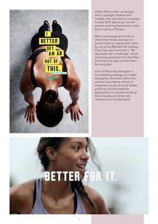 34
Unlike Nike's other campaigns
which spotlight athletes and
models, they launched a campaign
in early 2015 depicting 'normal'
women pushing themselves to the
limit in terms of fitness.
Nike is encouraging women to
share their fitness journeys on
social media to inspire each other
by using the #BetterForIt hashtag.
They have also launched a "90-
day better for it challenge" which
combines workouts from the Nike+
Training Club App and the Nike+
Running app.
One of Nike's key strengths is
its marketing strategy as it helps
strengthen the brand within the
women's sportswear sector. It
integrates its use of social media
platforms and smartphone
applications to maintain existing
brand loyalty and drive new
consumers to try the brand.
 