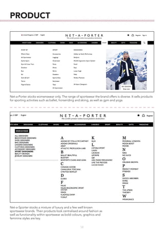 58
PRODUCT
Net-a-Porter stocks womenswear only. The range of sportswear the brand offers is diverse. It sells products
for sporting activities such as ballet, horseriding and skiing, as well as gym and yoga.
Net-a-Sporter stocks a mixture of luxury and a few well known
sportswear brands. Their products look centralised around fashion as
well as functionality within sportswear as bold colours, graphics and
feminine styles are key.
 