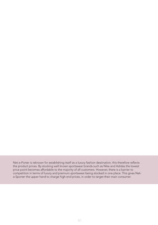 61
Net-a-Porter is reknown for establishing itself as a luxury fashion destination, this therefore reflects
the product prices. By stocking well known sportswear brands such as Nike and Adidas the lowest
price point becomes affordable to the majority of all customers. However, there is a barrier to
competition in terms of luxury and premium sportswear being stocked in one place. This gives Net-
a-Sporter the upper hand to charge high end prices, in order to target their main consumer.
 