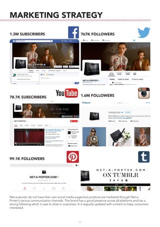 64
MARKETING STRATEGY
1.3M SUBSCRIBERS 767K FOLLOWERS
78.7K SUBSCRIBERS 1.6M FOLLOWERS
99.1K FOLLOWERS
Net-a-sporter do not have their own social media pages but products are marketed through Net-a-
Porter's various communication channels. The brand has a good presence across all platforms and has a
strong following which it uses to draw in customers. It is reguarly updated with content to keep consumers
interested.
 