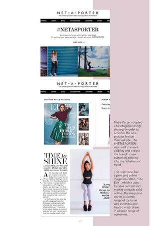 65
Net-a-Porter adopted
a hashtag marketing
strategy in order to
promote the new
product line on
their website. The
#NETASPORTER
was used to create
visibility and expose
the brand to new
customers tapping
into the 'atheleisure'
trend.
The brand also has
a print and online
magazine called, "The
Edit", which it uses
to drive content and
market products sold
online. The magazine
covers a diverse
range of topics as
well as fitness and
health, which draws
in a broad range of
customers.
 