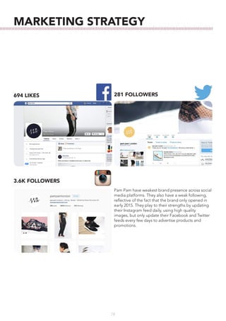 78
MARKETING STRATEGY
3.6K FOLLOWERS
281 FOLLOWERS694 LIKES
Pam Pam have weakest brand presence across social
media platforms. They also have a weak following,
reflective of the fact that the brand only opened in
early 2015. They play to their strengths by updating
their Instagram feed daily, using high quality
images, but only update their Facebook and Twitter
feeds every few days to advertise products and
promotions.
 