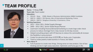 WeIF 25of21
TEAM PROFILE
• Name: Yi Wang 汪毅
• Team role: Team Leader
• Education:
 2014.8 -- Now: CEIBS, Master of Business Administration (MBA) Candidate
 2007.9 – 2009.5: ESC Rennes, Msc of International Marketing, France
 2003.9 – 2007.6: Donghua University, E-Commerce, China
 Working Experience
 2012 – 2014: DELL, Global Supply Manager
 2009 – 2012: DELL, Senior Global Buyer/Planner
 Lead team including finance/demand/marketing to create large order check
process to reduce shortage from 2-day recover to 0.8-day recover.
 Helped consulting project with AT Kearney to reduce the commodity & increase
the flexibility in procurement
 Create fun personal talk show (小汪说事) on Youku.com, 9 episodes.
 Tried to create jewelry trade business in France, but failed.
 More About Yi
 Full of passion to create new things. Strong sense on new product. Out-of-box
thinking and do-it-right-away execution. Optimistic and funny guy in life.
 