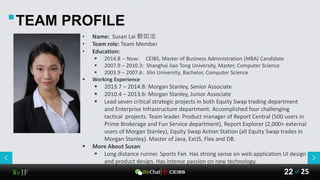 WeIF 25of22
• Name: Susan Lai 赖如洁
• Team role: Team Member
• Education:
 2014.8 -- Now: CEIBS, Master of Business Administration (MBA) Candidate
 2007.9 – 2010.3: Shanghai Jiao Tong University, Master, Computer Science
 2003.9 – 2007.6: Jilin University, Bachelor, Computer Science
 Working Experience
 2013.7 – 2014.8: Morgan Stanley, Senior Associate
 2010.4 – 2013.6: Morgan Stanley, Junior Associate
 Lead seven critical strategic projects in both Equity Swap trading department
and Enterprise Infrastructure department. Accomplished four challenging
tactical projects. Team leader. Product manager of Report Central (500 users in
Prime Brokerage and Fun Service department), Report Explorer (2,000+ external
users of Morgan Stanley), Equity Swap Action Station (all Equity Swap trades in
Morgan Stanley). Master of Java, ExtJS, Flex and DB.
 More About Susan
 Long distance runner. Sports Fan. Has strong sense on web application UI design
and product design. Has intense passion on new technology.
TEAM PROFILE
 