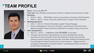 WeIF 25of24
TEAM PROFILE
• Name: Forest Gao 高兴森
• Team role: Team Member, pushed team to think in-depth to polish business model
• Education:
 2014.8 -- Now: CEIBS MBA, Finance concentration, Innovation Club President
 2007.9 – 2011.6: Henan University, Mathematics, Student Union President
 Working Experience
 2011.7 – 2013.12: Procter & Gamble, Supplier Project Manager
 Hired as Management Trainee for Pampers, responsible for Asia Pacific Raw
Material Supplier Project (material qualification & supplier quality assurance)
 Start-up Experience
 2013.12 – 2014.7: ZHIBENEDU.COM (至本教育), Co-founder
 Company was aiming at help graduates on career development and job
searching. Services provided: career development training, job searching
training, resume revising, mock interview, and other related consulting services.
It was breakeven before transferred to current business - college entrance
consulting. Responsible for product design / marketing promotion and quit in
Jul’2014 due to CEIBS offer.
 