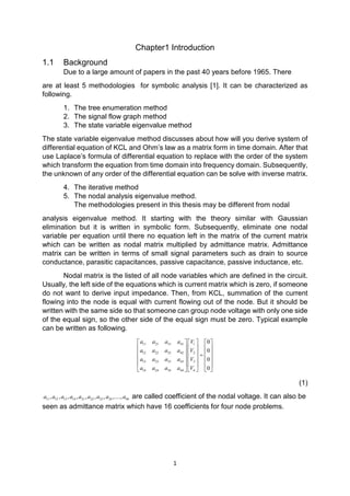 1
Chapter1 Introduction
1.1 Background
Due to a large amount of papers in the past 40 years before 1965. There
are at least 5 methodologies for symbolic analysis [1]. It can be characterized as
following.
1. The tree enumeration method
2. The signal flow graph method
3. The state variable eigenvalue method
The state variable eigenvalue method discusses about how will you derive system of
differential equation of KCL and Ohm’s law as a matrix form in time domain. After that
use Laplace’s formula of differential equation to replace with the order of the system
which transform the equation from time domain into frequency domain. Subsequently,
the unknown of any order of the differential equation can be solve with inverse matrix.
4. The iterative method
5. The nodal analysis eigenvalue method.
The methodologies present in this thesis may be different from nodal
analysis eigenvalue method. It starting with the theory similar with Gaussian
elimination but it is written in symbolic form. Subsequently, eliminate one nodal
variable per equation until there no equation left in the matrix of the current matrix
which can be written as nodal matrix multiplied by admittance matrix. Admittance
matrix can be written in terms of small signal parameters such as drain to source
conductance, parasitic capacitances, passive capacitance, passive inductance, etc.
Nodal matrix is the listed of all node variables which are defined in the circuit.
Usually, the left side of the equations which is current matrix which is zero, if someone
do not want to derive input impedance. Then, from KCL, summation of the current
flowing into the node is equal with current flowing out of the node. But it should be
written with the same side so that someone can group node voltage with only one side
of the equal sign, so the other side of the equal sign must be zero. Typical example
can be written as following.
11 21 31 41 1
12 22 32 42 2
13 23 33 43 3
14 24 34 44 4
0
0
0
0
a a a a V
a a a a V
a a a a V
a a a a V
     
     
     =
     
     
   
(1)
11 12 13 14 21 22 23 24 44, , , , , , , ,....,a a a a a a a a a are called coefficient of the nodal voltage. It can also be
seen as admittance matrix which have 16 coefficients for four node problems.
 
