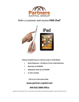  
 
Refer a customer and receive FREE iPad* 
Partners Capital Group is a Direct Lender in all 50 States 
• Quick Response – As little as 2 hour credit decisions
• Start-Up’s to $100,000
• Application Only up to $150,000
• A B & C Credits
Call us for a free quote today
www.partners‐capital.com 
949‐916‐3900 Office 
*Lease/Loan must exceed $17,500. You must mention this promotion when submitting the application to qualify. Offer expires 12/31/14 
 