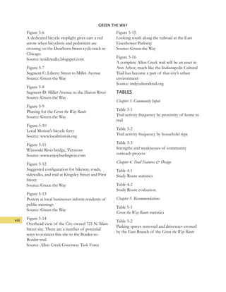 viii
GREEN THE WAY
Figure 5-6
A dedicated bicycle stoplight gives cars a red
arrow when bicyclistis and pedstrians are
crossing on the Dearborn Street cycle track in
Chicago
Source: tcsidewalks.blogspot.com
Figure 5-7
Segment C: Liberty Street to Miller Avenue
Source: Green the Way
Figure 5-8
Segment D: Miller Avenue to the Huron River
Source: Green the Way
Figure 5-9
Phasing for the Green the Way Route
Source: Green the Way
Figure 5-10
Local Motion’s bicycle ferry
Source: www.localmotion.org
Figure 5-11
Winooski River bridge, Vermont
Source: www.enjoyburlington.com
Figure 5-12
Suggested configuration for bikeway, roads,
sidewalks, and trail at Kingsley Street and First
Street
Source: Green the Way
Figure 5-13
Posters at local businesses inform residents of
public meetings
Source: Green the Way
Figure 5-14
Overhead view of the City-owned 721 N. Main
Street site. There are a number of potential
ways to connect this site to the Border-to-
Border trail.
Source: Allen Creek Greenway Task Force
Figure 5-15
Looking south along the railroad at the East
Eisenhower Parkway
Source: Green the Way
Figure 5-16
A complete Allen Creek trail will be an asset in
Ann Arbor, much like the Indianapolis Cultural
Trail has become a part of that city’s urban
environment
Source: indyculturaltrail.org
TABLES
Chapter 3. Community Input
Table 3-1
Trail activity frequency by proximity of home to
trail
Table 3-2
Trail activity frequency by household type
Table 3-3
Strengths and weaknesses of community
outreach process
Chapter 4. Trail Features & Design
Table 4-1
Study Route statistics
Table 4-2
Study Route evaluation
Chapter 5. Recommendations
Table 5-1
Green the Way Route statistics
Table 5-2
Parking spaces removed and driveways crossed
by the East Branch of the Green the Way Route
 