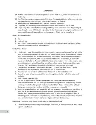 92
APPENDIX D
14. An	
  Allen	
  Creek	
  trail	
  would	
  contribute	
  greatly	
  to	
  quality	
  of	
  life	
  in	
  AA,	
  and	
  to	
  our	
  reputation	
  as	
  a	
  
livable	
  city.	
  
15. Ann	
  Arbor	
  is	
  growing	
  more	
  dynamically	
  all	
  the	
  time.	
  This	
  would	
  add	
  to	
  the	
  tall	
  cement	
  and	
  make	
  
our	
  city	
  welcoming	
  even	
  with	
  more	
  concrete	
  and	
  high	
  rises	
  on	
  the	
  way.	
  
16. A	
  special	
  place	
  to	
  walk	
  and	
  bicycle	
  is	
  a	
  precious	
  gift	
  to	
  our	
  community.	
  
17. I	
  support	
  it,	
  but	
  would	
  only	
  use	
  it	
  infrequently,	
  as	
  I	
  live	
  in	
  the	
  northeast	
  part	
  of	
  town.	
  
18. I	
  enjoy	
  using	
  these	
  sorts	
  of	
  off-­‐road	
  walking	
  and	
  biking	
  trails,	
  particularly	
  when	
  they	
  aren't	
  just	
  
loops	
  through	
  a	
  park.	
  	
  While	
  that	
  is	
  enjoyable,	
  I	
  do	
  like	
  the	
  concept	
  of	
  having	
  the	
  trail	
  be	
  more	
  of	
  
a	
  commutable,	
  point	
  A	
  to	
  point	
  B	
  type	
  of	
  thoroughfare.	
  	
  	
  	
  Thank	
  you	
  for	
  your	
  efforts!	
  
Nope-­‐	
  “No	
  comments	
  here”	
  
1. No.	
  
2. no,	
  thank	
  you	
  
3. Sorry,	
  I	
  don't	
  have	
  an	
  opinion	
  on	
  most	
  of	
  the	
  questions.	
  	
  Incidentally,	
  your	
  map	
  seems	
  to	
  have	
  
Michigan	
  Stadium	
  north	
  of	
  the	
  downtown	
  area.	
  
Safety-­‐“make	
  it	
  safe”	
  	
  
1. I	
  think	
  this	
  is	
  a	
  great	
  idea.	
  As	
  a	
  bicyclist,	
  there	
  are	
  places	
  I	
  cannot	
  ride	
  because	
  of	
  the	
  lack	
  of	
  bike	
  
lanes	
  or	
  the	
  shoddy	
  quality	
  of	
  the	
  roads,	
  so	
  I	
  find	
  myself	
  driving	
  instead.	
  This	
  trail	
  would	
  provide	
  
more	
  opportunities	
  for	
  safe,	
  active	
  transportation,	
  reducing	
  the	
  use	
  of	
  cars	
  and	
  improving	
  our	
  
communities	
  ability	
  to	
  walk,	
  bike,	
  or	
  run,	
  in	
  a	
  safe	
  and	
  beautiful	
  environment,	
  to	
  the	
  health	
  
improvement	
  of	
  all	
  of	
  us.	
  There	
  should	
  be	
  little	
  to	
  no	
  concern	
  about	
  a	
  trail	
  next	
  to	
  a	
  train,	
  I	
  grew	
  
up	
  next	
  to	
  tracks	
  my	
  whole	
  life,	
  walking	
  to	
  and	
  from	
  school	
  next	
  to	
  the	
  tracks,	
  and	
  there	
  was	
  
never	
  any	
  risk.	
  I	
  would	
  avidly	
  support	
  this	
  effort	
  with	
  my	
  continued	
  use	
  of	
  the	
  trail.	
  
2. I'm	
  interested	
  in	
  how	
  safe	
  it	
  might	
  be	
  for	
  teenagers	
  	
  (13-­‐16)	
  to	
  use	
  safely	
  alone.	
  "Lighting	
  
doesn't	
  calure	
  this	
  because	
  they	
  aren't	
  often	
  out	
  w/o	
  an	
  adult	
  too	
  late.	
  
3. Provide	
  a	
  safe	
  way	
  for	
  kids	
  to	
  get	
  to	
  some	
  of	
  the	
  schools	
  on	
  the	
  west	
  side	
  of	
  town	
  
4. It	
  would	
  be	
  great	
  to	
  have	
  connected	
  bike	
  lanes	
  through	
  town	
  that	
  are	
  safer	
  than	
  is	
  currently	
  
available.	
  
5. Keep	
  it	
  simple,	
  clean	
  and	
  safe	
  
6. This	
  has	
  an	
  opportunity	
  to	
  create	
  a	
  safer	
  way	
  to	
  cross	
  (avoid)	
  the	
  downtown	
  area	
  with	
  
overcrowded	
  sidewalks	
  and	
  bad	
  traffic,	
  please	
  be	
  extra	
  thoughtful	
  with	
  road	
  crossings	
  to	
  make	
  
sure	
  they	
  are	
  safe	
  for	
  all	
  (especially	
  in	
  situations	
  when	
  bikers	
  choose	
  not	
  to	
  wait	
  for	
  lights,	
  or	
  
during	
  rush	
  hour	
  when	
  cars	
  tend	
  not	
  to	
  yield	
  to	
  pedestrians	
  in	
  crosswalk).	
  
7. it	
  must	
  be	
  very	
  well	
  policed	
  so	
  it	
  feels	
  and	
  is	
  safe	
  and	
  so	
  vagrancy	
  doesn't	
  become	
  a	
  problem.	
  	
  It	
  
must	
  also	
  be	
  very	
  well	
  maintained,	
  meaning	
  constant	
  attention	
  to	
  snow	
  removal	
  &	
  weed	
  
removal	
  lest	
  it	
  not	
  be	
  pedestrian	
  friendly	
  in	
  all	
  seasons.	
  	
  It	
  must	
  also	
  be	
  designed	
  to	
  make	
  it	
  
interesting	
  (parks	
  tend	
  not	
  to	
  be	
  very	
  interesting	
  because	
  they	
  are	
  not	
  utilized	
  in	
  most	
  instances,	
  
but	
  a	
  connection	
  to	
  the	
  Farmers	
  Market	
  and	
  Argo	
  would	
  make	
  it	
  interesting.	
  
Daylighting-­‐	
  “I	
  think	
  the	
  effort	
  should	
  include	
  plans	
  to	
  daylight	
  Allen	
  Creek”	
  
1. I	
  think	
  the	
  effort	
  should	
  include	
  plans	
  to	
  daylight	
  Allen	
  Creek,	
  at	
  least	
  sections	
  of	
  it.	
  	
  If	
  it's	
  out	
  of	
  
sight	
  it's	
  out	
  of	
  mind.	
  
 