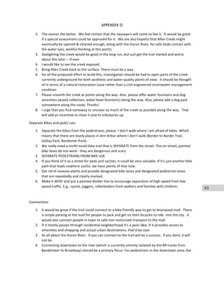 93
APPENDIX D
2. The	
  sooner	
  the	
  better.	
  	
  We	
  feel	
  certain	
  that	
  the	
  naysayers	
  will	
  come	
  to	
  like	
  it.	
  	
  It	
  would	
  be	
  great	
  
if	
  a	
  special	
  assessment	
  could	
  be	
  approved	
  for	
  it.	
  	
  We	
  are	
  also	
  hopeful	
  that	
  Allen	
  Creek	
  might	
  
eventually	
  be	
  opened	
  &	
  cleaned	
  enough,	
  along	
  with	
  the	
  Huron	
  River,	
  for	
  safe	
  body	
  contact	
  with	
  
the	
  water	
  (yes,	
  wishful	
  thinking	
  at	
  this	
  point).	
  
3. daylighting	
  the	
  creek	
  would	
  be	
  good	
  in	
  the	
  long	
  run,	
  but	
  just	
  get	
  the	
  trail	
  started	
  and	
  worry	
  
about	
  this	
  later	
  -­‐-­‐	
  if	
  ever	
  
4. I	
  would	
  like	
  to	
  see	
  the	
  creek	
  exposed.	
  
5. Bring	
  Allen	
  Creek	
  back	
  to	
  the	
  surface.	
  There	
  must	
  be	
  a	
  way.	
  
6. for	
  all	
  the	
  proposed	
  effort	
  to	
  build	
  this,	
  investigation	
  should	
  be	
  had	
  to	
  open	
  parts	
  of	
  the	
  creek	
  
currently	
  underground	
  for	
  both	
  aesthetic	
  and	
  water	
  quality	
  points	
  of	
  view.	
  	
  it	
  should	
  be	
  thought	
  
of	
  in	
  terms	
  of	
  a	
  natural	
  restoration	
  issue	
  rather	
  than	
  a	
  civil	
  engineered	
  stromwater	
  management	
  
condition	
  
7. Please	
  unearth	
  the	
  creek	
  at	
  points	
  along	
  the	
  way.	
  Also,	
  please	
  offer	
  water	
  fountains	
  and	
  dog	
  
amenities	
  (waste	
  collection,	
  water	
  bowl	
  fountains)	
  along	
  the	
  way.	
  Also,	
  please	
  add	
  a	
  dog	
  park	
  
somewhere	
  along	
  the	
  route.	
  Thanks!	
  
8. I	
  urge	
  that	
  you	
  find	
  someway	
  to	
  uncover	
  as	
  much	
  of	
  the	
  creek	
  as	
  possible	
  along	
  the	
  way.	
  	
  That	
  
will	
  add	
  an	
  incentive	
  to	
  clean	
  it	
  and	
  its	
  tributaries	
  up.	
  
Separate	
  Bikes	
  and	
  peds/	
  cars	
  
1. Separate	
  the	
  bikes	
  from	
  the	
  pedestrians,	
  please.	
  I	
  don't	
  walk	
  where	
  I	
  am	
  afraid	
  of	
  bikes.	
  Which	
  
means	
  that	
  there	
  are	
  lovely	
  places	
  in	
  Ann	
  Arbor	
  where	
  I	
  don't	
  walk	
  (Border	
  to	
  Border	
  Trail,	
  
Gallup	
  Park,	
  Bandemer	
  Park).	
  
2. We	
  really	
  need	
  a	
  north-­‐south	
  bike	
  trail	
  that	
  is	
  SEPARATE	
  from	
  the	
  street.	
  The	
  on-­‐street,	
  painted	
  
bike	
  lanes	
  do	
  not	
  work	
  -­‐	
  they	
  are	
  dangerous	
  and	
  scary	
  
3. SEPARATE	
  PEDESTRIANS	
  FROM	
  BIKE	
  USE	
  
4. If	
  you	
  think	
  of	
  it	
  as	
  a	
  street	
  for	
  peds	
  and	
  cyclists,	
  it	
  could	
  be	
  very	
  valuable.	
  If	
  it's	
  just	
  another	
  bike	
  
path	
  that	
  leads	
  nowhere	
  useful,	
  we	
  have	
  plenty	
  of	
  that	
  now.	
  
5. Get	
  rid	
  of	
  invasive	
  plants	
  and	
  provide	
  designated	
  bike	
  lanes	
  and	
  designated	
  pedestrian	
  lanes	
  
that	
  are	
  repeatedly	
  and	
  clearly	
  marked.	
  
6. Make	
  it	
  WIDE	
  and	
  put	
  a	
  painted	
  divider	
  line	
  to	
  encourage	
  separation	
  of	
  high	
  speed	
  from	
  low	
  
speed	
  traffic.	
  E.g.,	
  cyclist,	
  joggers,	
  rollerbladers	
  from	
  walkers	
  and	
  families	
  with	
  children.	
  
	
  
Connections	
  
1. It	
  would	
  be	
  great	
  if	
  the	
  trail	
  could	
  connect	
  to	
  a	
  bike	
  friendly	
  way	
  to	
  get	
  to	
  briarwood	
  mall.	
  	
  There	
  
is	
  ample	
  parking	
  at	
  the	
  mall	
  for	
  people	
  to	
  park	
  and	
  get	
  on	
  their	
  bicycles	
  to	
  ride	
  	
  into	
  the	
  city.	
  	
  It	
  
would	
  also	
  connect	
  people	
  in	
  town	
  to	
  safe	
  non-­‐motorized	
  transport	
  to	
  the	
  mall.	
  
2. If	
  it	
  mostly	
  passes	
  through	
  residential	
  neighborhood	
  it's	
  a	
  poor	
  idea.	
  If	
  it	
  provides	
  access	
  to	
  
amenities	
  and	
  shopping	
  and	
  actual	
  urban	
  destinations,	
  that'd	
  be	
  cool.	
  
3. Its	
  all	
  about	
  the	
  Huron	
  River.	
  	
  If	
  you	
  can	
  connect	
  to	
  the	
  trail	
  will	
  be	
  a	
  success.	
  	
  if	
  you	
  dont,	
  it	
  will	
  
not	
  be.	
  
4. Connecting	
  downtown	
  to	
  the	
  river	
  (which	
  is	
  currently	
  entirely	
  isolated	
  by	
  the	
  RR	
  tracks	
  from	
  
Bandemeer	
  to	
  Broadway)	
  should	
  be	
  a	
  primary	
  focus.	
  For	
  pedestrians	
  in	
  the	
  downtown	
  area,	
  the	
  
 
