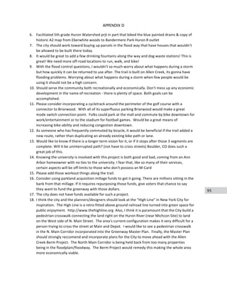 95
APPENDIX D
6. Facilitated	
  5th	
  grade	
  Huron	
  Watershed	
  prjt	
  in	
  part	
  that	
  biked	
  the	
  blue	
  painted	
  drains	
  &	
  copy	
  of	
  
historic	
  A2	
  map	
  from	
  Eberwhite	
  woods	
  to	
  Bandermere	
  Park	
  Huron	
  R	
  outlet	
  
7. The	
  city	
  should	
  work	
  toward	
  buying	
  up	
  parcels	
  in	
  the	
  flood	
  way	
  that	
  have	
  houses	
  that	
  wouldn't	
  
be	
  allowed	
  to	
  be	
  built	
  there	
  today.	
  
8. It	
  would	
  be	
  great	
  to	
  add	
  a	
  few	
  drinking	
  fountains	
  along	
  the	
  way	
  and	
  dog	
  waste	
  stations!	
  This	
  is	
  
great!	
  We	
  need	
  more	
  off-­‐road	
  locations	
  to	
  run,	
  walk,	
  and	
  bike!	
  
9. With	
  the	
  flood	
  control	
  questions,	
  I	
  wouldn't	
  so	
  much	
  worry	
  about	
  what	
  happens	
  during	
  a	
  storm	
  
but	
  how	
  quickly	
  it	
  can	
  be	
  returned	
  to	
  use	
  after.	
  The	
  trail	
  is	
  built	
  on	
  Allen	
  Creek,	
  its	
  gonna	
  have	
  
flooding	
  problems.	
  Worrying	
  about	
  what	
  happens	
  during	
  a	
  storm	
  when	
  few	
  people	
  would	
  be	
  
using	
  it	
  should	
  not	
  be	
  a	
  high	
  concern.	
  
10. Should	
  serve	
  the	
  community	
  both	
  recreationally	
  and	
  economically.	
  Don't	
  mess	
  up	
  any	
  economic	
  
development	
  in	
  the	
  name	
  of	
  recreation	
  -­‐	
  there	
  is	
  plenty	
  of	
  space.	
  Both	
  goals	
  can	
  be	
  
accomplished.	
  
11. Please	
  consider	
  incorporating	
  a	
  cycletrack	
  around	
  the	
  perimeter	
  of	
  the	
  golf	
  course	
  with	
  a	
  
connector	
  to	
  Briarwood.	
  	
  With	
  all	
  of	
  its	
  superfluous	
  parking	
  Briarwood	
  would	
  make	
  a	
  great	
  
mode	
  switch	
  connection	
  point.	
  	
  Folks	
  could	
  park	
  at	
  the	
  mall	
  and	
  commute	
  by	
  bike	
  downtown	
  for	
  
work/entertainment	
  or	
  to	
  the	
  stadium	
  for	
  football	
  games.	
  	
  Would	
  be	
  a	
  great	
  means	
  of	
  
increasing	
  bike-­‐ability	
  and	
  reducing	
  congestion	
  downtown.	
  
12. As	
  someone	
  who	
  has	
  frequently	
  commuted	
  by	
  bicycle,	
  it	
  would	
  be	
  beneficial	
  if	
  the	
  trail	
  added	
  a	
  
new	
  route,	
  rather	
  than	
  duplicating	
  an	
  already	
  existing	
  bike	
  path	
  or	
  lane.	
  
13. Would	
  like	
  to	
  know	
  if	
  there	
  is	
  a	
  longer	
  term	
  vision	
  for	
  it,	
  or	
  if	
  it	
  stops	
  after	
  those	
  3	
  segments	
  are	
  
complete.	
  Will	
  it	
  be	
  uninterrupted	
  path?	
  (not	
  have	
  to	
  cross	
  streets)	
  Boulder,	
  CO	
  does	
  such	
  a	
  
great	
  job	
  of	
  this.	
  
14. Knowing	
  the	
  university	
  is	
  involved	
  with	
  this	
  project	
  is	
  both	
  good	
  and	
  bad,	
  coming	
  from	
  an	
  Ann	
  
Arbor	
  homeowner	
  with	
  no	
  ties	
  to	
  the	
  university.	
  I	
  fear	
  that,	
  like	
  so	
  many	
  of	
  their	
  services,	
  
certain	
  aspects	
  will	
  be	
  off	
  limits	
  to	
  those	
  who	
  don't	
  possess	
  an	
  M-­‐Card	
  
15. Please	
  add	
  those	
  workout	
  things	
  along	
  the	
  trail.	
  
16. Consider	
  using	
  parkland	
  acquisition	
  millage	
  funds	
  to	
  get	
  it	
  going.	
  There	
  are	
  millions	
  sitting	
  in	
  the	
  
bank	
  from	
  that	
  millage.	
  If	
  it	
  requires	
  repurposing	
  those	
  funds,	
  give	
  voters	
  that	
  chance	
  to	
  say	
  
they	
  want	
  to	
  fund	
  the	
  greenway	
  with	
  those	
  dollars.	
  
17. The	
  city	
  does	
  not	
  have	
  funds	
  available	
  for	
  such	
  a	
  project.	
  
18. I	
  think	
  the	
  city	
  and	
  the	
  planners/designers	
  should	
  look	
  at	
  the	
  "High	
  Line"	
  in	
  New	
  York	
  City	
  for	
  
inspiration.	
  	
  The	
  High	
  Line	
  is	
  a	
  retro	
  fitted	
  above	
  ground	
  railroad	
  line	
  turned	
  into	
  green	
  space	
  for	
  
public	
  enjoyment.	
  	
  http://www.thehighline.org	
  	
  Also,	
  I	
  think	
  it	
  is	
  paramount	
  that	
  the	
  City	
  build	
  a	
  
pedestrian	
  crosswalk	
  connecting	
  the	
  land	
  right	
  on	
  the	
  Huron	
  River	
  (near	
  Michcon	
  Site)	
  to	
  land	
  
on	
  the	
  West	
  side	
  of	
  N.	
  Main	
  Street.	
  	
  The	
  area's	
  current	
  configuration	
  makes	
  it	
  very	
  difficult	
  for	
  a	
  
person	
  trying	
  to	
  cross	
  the	
  street	
  at	
  Main	
  and	
  Depot.	
  	
  I	
  would	
  like	
  to	
  see	
  a	
  pedestrian	
  crosswalk	
  
in	
  the	
  N.	
  Main	
  Corridor	
  incorporated	
  into	
  the	
  Greenway	
  Master	
  Plan.	
  	
  Finally,	
  the	
  Master	
  Plan	
  
should	
  strongly	
  reccomend	
  and	
  incorporate	
  plans	
  for	
  the	
  City	
  to	
  move	
  ahead	
  with	
  the	
  Allen	
  
Creek	
  Berm	
  Project.	
  	
  The	
  North	
  Main	
  Corridor	
  is	
  being	
  held	
  back	
  from	
  too	
  many	
  properties	
  
being	
  in	
  the	
  floodplain/floodway.	
  	
  The	
  Berm	
  Project	
  would	
  remedy	
  this	
  making	
  the	
  whole	
  area	
  
more	
  economically	
  viable.	
  
 