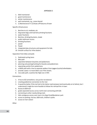 98
APPENDIX E
1. Well	
  maintained	
  
2. good	
  maintenance	
  
3. winter	
  maintenance	
  
4. well	
  maintained,	
  e.g.,	
  snow	
  cleared	
  
5. 1)	
  Maintenance!!!!	
  2)	
  Shows	
  off	
  features	
  of	
  town	
  
Specific	
  infrastructure	
  
1. Benches	
  to	
  sit,	
  meditate,	
  etc	
  
2. Dog	
  waste	
  bags	
  and	
  trash	
  bins,drinking	
  fountains	
  
3. water	
  fountains	
  
4. Benches,	
  drinking	
  fountains,	
  shade	
  
5. public	
  bathroom	
  access	
  
6. drinking	
  fountains	
  
7. paved	
  
8. Paved	
  
9. Integrated	
  play	
  structures	
  and	
  equipment	
  for	
  kids	
  
10. Smooth	
  surface	
  for	
  inline	
  skaters	
  
Separation	
  from	
  bikes	
  and	
  peds	
  
1. Dedicated	
  cycling	
  lanes	
  
2. Bike	
  path	
  
3. separation	
  between	
  bicyclists	
  and	
  pedestrians	
  
4. planning	
  and	
  posting/marking	
  for	
  bicycles	
  and	
  pedestrians	
  
5. separating	
  cyclists	
  from	
  pedestrians	
  
6. a	
  WIDE	
  path	
  with	
  a	
  line	
  to	
  separate	
  walkers	
  from	
  joggers/cyclist/rollerbladers	
  
7. provide	
  a	
  place	
  	
  to	
  move	
  bikers	
  out	
  if	
  the	
  streets.	
  
8. nice	
  wide	
  path;	
  could	
  be	
  like	
  HIgh	
  Line	
  in	
  NYC	
  
Connections	
  
1. It	
  has	
  to	
  GO	
  somewhere,	
  not	
  just	
  be	
  recreational.	
  
2. creating	
  pedestrian	
  connection	
  to	
  the	
  river	
  
3. It	
  would	
  be	
  better	
  if	
  the	
  trail	
  led	
  to	
  the	
  Saline	
  road	
  overpass	
  (and	
  eventually	
  on	
  to	
  Saline),	
  but	
  I	
  
understand	
  it	
  might	
  be	
  more	
  feasible	
  to	
  follow	
  the	
  railroad	
  line	
  in	
  town.	
  
4. Access	
  to	
  B2B	
  trail	
  
5. grade	
  separated	
  access	
  across	
  north	
  main	
  connecting	
  with	
  b2b	
  
6. connecting	
  to	
  other	
  nearby	
  biking	
  trails	
  
7. Safe	
  contiguous	
  access	
  over	
  main	
  st	
  to	
  Argo	
  Pond/Bandemer	
  park	
  
8. access	
  to	
  parking;	
  city	
  bus,	
  B2B	
  trails,	
  children's	
  parks	
  
9. access	
  to	
  train	
  station	
  
Other	
  
 