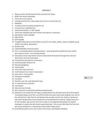 99
APPENDIX E
1. Above	
  question	
  should	
  separate	
  parks	
  and	
  trails	
  from	
  shops.	
  
2. Buffer	
  from	
  denser	
  downtown	
  
3. Events	
  like	
  music	
  festivals	
  
4. creating	
  amenities	
  that	
  make	
  people	
  want	
  to	
  live	
  in	
  and	
  visit	
  the	
  city	
  
5. bikeability	
  
6. recreation	
  and	
  commuting	
  through	
  the	
  city	
  
7. Increase	
  A2	
  as	
  a	
  walkable	
  town	
  
8. Long-­‐lived	
  materials,	
  i.e.	
  NOT	
  asphalt.	
  
9. Continuous	
  hike/bike	
  path	
  with	
  minimal	
  interruptions	
  or	
  diversions	
  
10. opening	
  the	
  creek	
  to	
  daylight	
  
11. Dog-­‐friendly	
  
12. Good	
  signage	
  
13. Thoughtful	
  planning	
  to	
  accommodate	
  a	
  variety	
  of	
  users:	
  bikes,	
  walkers,	
  skaters,	
  disabled,	
  young	
  
children,	
  the	
  elderly,	
  dog	
  walkers.	
  
14. Quality	
  of	
  Life	
  
15. Traffic	
  Relief/Non	
  motorized	
  option	
  
16. This	
  is	
  a	
  remarkably	
  poorly	
  conceived	
  project.	
  	
  I	
  work	
  along	
  what	
  would	
  be	
  the	
  trail,	
  and	
  this	
  
plan	
  makes	
  no	
  sense.	
  	
  It	
  is	
  a	
  working	
  railroad.	
  
17. educational	
  concerning	
  relation	
  to	
  Huron	
  Valley	
  Watershed	
  and	
  onto	
  Rouge	
  River	
  and	
  onto	
  
Detroit	
  River	
  and	
  onto	
  Great	
  Lakes	
  
18. minimizing	
  forced	
  stops	
  (for	
  commuters)	
  
19. homeless	
  people	
  living	
  on	
  trail	
  
20. Potential	
  daylighting	
  
21. Child	
  friendly	
  
22. view	
  of	
  the	
  creek,	
  bike	
  lane	
  
23. It	
  will	
  help	
  with	
  non-­‐motor	
  transportation	
  
24. open	
  wter	
  w	
  	
  here	
  possible	
  
25. handicap	
  accessability	
  
26. recreation	
  
27. Seamless,	
  over	
  the	
  roads	
  &	
  Amtrak	
  tracks	
  
28. it's	
  important	
  that	
  it	
  be	
  built!	
  
29. social	
  spaces	
  
30. bike	
  commuter	
  friendly	
  
31. Non-­‐motorized	
  transportation	
  pathway	
  and	
  greenspace.	
  
32. pedestrian	
  commuting	
  from	
  the	
  large	
  unused	
  parking	
  at	
  the	
  old	
  power	
  plant	
  site	
  to	
  the	
  hospital.	
  	
  
It	
  would	
  get	
  people	
  out	
  of	
  their	
  cars	
  off	
  the	
  streets	
  and	
  really	
  using	
  a	
  path	
  along	
  the	
  river	
  next	
  to	
  
the	
  railroad	
  tracts.	
  Now	
  that	
  the	
  site	
  between	
  the	
  cascades	
  and	
  the	
  train	
  station	
  is	
  cleaned	
  up	
  
take	
  down	
  the	
  god	
  damm	
  fense	
  already	
  and	
  use	
  the	
  parking	
  lot	
  for	
  parking.	
  	
  People	
  could	
  use	
  it	
  
for	
  the	
  cascades,	
  argo	
  and	
  the	
  river	
  front	
  as	
  well	
  as	
  rent	
  assigned	
  parking	
  spots	
  for	
  hospital	
  
employees	
  or	
  anyone	
  else	
  who	
  needs	
  a	
  guaranteed	
  spot.	
  	
  Can	
  you	
  just	
  take	
  down	
  the	
  fense	
  and	
  
pick	
  up	
  the	
  parking	
  lot	
  or	
  is	
  that	
  going	
  to	
  take	
  another	
  eighty	
  years?	
  
33. Accessible	
  by	
  public	
  transit,	
  low-­‐income	
  communities,	
  and	
  disabled	
  individuals	
  
 