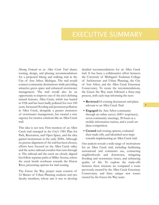 EXECUTIVE SUMMARY
Moving Forward on an Allen Creek Trail shares
routing, design, and phasing recommendations
for a proposed biking and walking trail in the
City of Ann Arbor, Michigan. The trail would
connect community destinations while providing
attractive green space and enhanced stormwater
management. The trail would also be an
opportunity to improve one of the city’s defining
natural features, Allen Creek, which was buried
in 1926 and has been badly polluted for over 100
years. Increased flooding and persistent pollution
in Allen Creek, alongside a greater awareness
of stormwater management, has created a new
urgency for creative solutions like an Allen Creek
trail.
This idea is not new. First mention of an Allen
Creek trail emerged in the City’s 1981 Plan for
Park, Recreation, and Open Space, and the idea
gained momentum in the early 2000s. Although
no precise alignment of the trail has been chosen,
efforts have focused on the Allen Creek valley
and the active railroad corridor that runs through
it. The railroad and the creek are closely aligned
but follow separate paths at Miller Avenue, where
the creek bends northeast towards the Huron
River, presenting options for trail routing.
The Green the Way project team consists of
12 Master of Urban Planning students and two
faculty members, whose aim it was to develop
detailed recommendations for an Allen Creek
trail. It has been a collaborative effort between
the University of Michigan’s Taubman College
of Architecture and Urban Planning, the City
of Ann Arbor, and the Allen Creek Greenway
Conservancy. To create the recommendations,
the Green the Way team followed a three-step
process, with each step informing the next:
•	Reviewed 65 existing documents and plans
relevant to an Allen Creek Trail.
•	Engaged the Ann Arbor community
through an online survey (600+ responses),
seven community meetings, 38 hours at a
mobile information station, and a youth art
ideas competition.
•	Created trail routing options, evaluated
their trade-offs, and identified next steps
towards implementing an Allen Creek trail.
Our analysis reveals a wide range of motivations
for an Allen Creek trail, including facilitating
recreational and commuter use, connecting
neighborhoods and downtown, mitigating
flooding and stormwater issues, and enhancing
quality of life. To explore the trade-offs
between these interests we compared a route
previously created by the Allen Creek Greenway
Conservancy and three unique new routes
created by the Green the Way team:
1
 