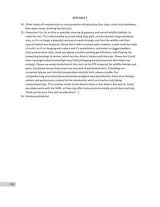 100
APPENDIX E
34. Other	
  nodes	
  of	
  transportation	
  or	
  transportation	
  infrastructure	
  (bus	
  stops,	
  other	
  trails	
  pathways,	
  
bike	
  repair	
  shops,	
  drinking	
  fountain,etc)	
  
35. Please	
  don't	
  (or	
  do	
  as	
  little	
  as	
  possible)	
  clearing	
  of	
  greenery	
  and	
  natural	
  wildlife	
  habitats,	
  to	
  
make	
  the	
  trail.	
  This	
  unfortunately	
  occurred	
  along	
  Argo	
  park,	
  as	
  they	
  cleared	
  a	
  large	
  woodland	
  
area,	
  so	
  it's	
  no	
  longer	
  a	
  peaceful	
  sanctuary	
  to	
  walk	
  through,	
  and	
  thus	
  the	
  wildlife	
  and	
  their	
  
natural	
  habitat	
  was	
  displaced.	
  Please	
  don't	
  make	
  a	
  cement	
  path,	
  however,	
  a	
  path	
  could	
  be	
  made	
  
of	
  mulch,	
  as	
  it's	
  in	
  keeping	
  with	
  nature	
  and	
  it's	
  peacefulness,	
  and	
  easier	
  on	
  joggers/walkers	
  
(injury	
  prevention).	
  Also,	
  could	
  you	
  please	
  consider	
  avoiding	
  gentrification,	
  and	
  allowing	
  the	
  
preexisting	
  buildings	
  to	
  remain,	
  which	
  are	
  Ann	
  Arbor's	
  history	
  and	
  character.	
  Please	
  don't	
  build	
  
more	
  housing(condominiums/high-­‐rises/	
  lofts)/shopping	
  areas/restaurants	
  (Ann	
  Arbor	
  has	
  
enough).	
  Please	
  use	
  empty	
  lands/vacant	
  lots	
  (such	
  as	
  the	
  DTE	
  property)	
  for	
  wildlife	
  habitats	
  and	
  
parks,	
  but	
  please	
  ensure	
  these	
  areas	
  are	
  removed	
  of	
  pollutants/toxins.	
  If	
  buildings	
  are	
  
converted	
  (please	
  use	
  historical	
  preservation-­‐style)/or	
  built,	
  please	
  consider	
  fine	
  
arts/performing	
  arts/cultural/environmental-­‐ecological	
  education/holistic-­‐alternative	
  therapy	
  
centers	
  and	
  performance	
  centers	
  for	
  the	
  community,	
  which	
  are	
  low/no	
  cost/sliding-­‐
scale/scholarships.	
  This	
  could	
  be	
  similar	
  to	
  the	
  Neutral	
  Zone	
  or	
  Ann	
  Arbor's	
  Rec	
  and	
  Ed.	
  Could	
  
you	
  please	
  work	
  with	
  the	
  SNRE,	
  as	
  they	
  may	
  offer	
  many	
  environmentally	
  sound	
  ideas	
  and	
  help.	
  
Thank	
  you	
  for	
  your	
  time	
  and	
  consideration!	
  	
  	
  :)	
  
36. Revenue	
  production	
  
 
