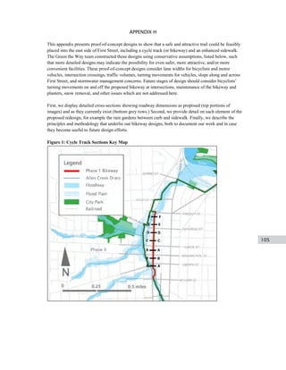 105
APPENDIX HAppendix H. Cycle Track Configurations
This appendix presents proof-of-concept designs to show that a safe and attractive trail could be feasibly
placed into the east side of First Street, including a cycle track (or bikeway) and an enhanced sidewalk.
The Green the Way team constructed these designs using conservative assumptions, listed below, such
that more detailed designs may indicate the possibility for even safer, more attractive, and/or more
convenient facilities. These proof-of-concept designs consider lane widths for bicyclists and motor
vehicles, intersection crossings, traffic volumes, turning movements for vehicles, slope along and across
First Street, and stormwater management concerns. Future stages of design should consider bicyclists’
turning movements on and off the proposed bikeway at intersections, maintenance of the bikeway and
planters, snow removal, and other issues which are not addressed here.
First, we display detailed cross-sections showing roadway dimensions as proposed (top portions of
images) and as they currently exist (bottom grey rows.) Second, we provide detail on each element of the
proposed redesign, for example the rain gardens between curb and sidewalk. Finally, we describe the
principles and methodology that underlie our bikeway designs, both to document our work and in case
they become useful to future design efforts.
Figure 1: Cycle Track Sections Key Map
 