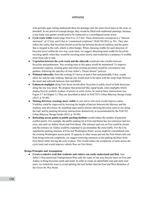 108
APPENDIX
with periodic gaps cutting underneath them for drainage onto the main travel lanes to the west, or
downhill. In our proof-of-concept design, they would be filled with traditional plantings, because
a true linear rain garden would need to be connected to a reconfigured storm sewer.
● Cycle track width would range from 9 to 12.5 feet. These dimensions correspond to a “desired
minimum” of 12 feet, and 8 feet in “constrained conditions” (NACTO 2012, p. 45). They also
reflect the reality that bicyclists should avoid the lip between the paved roadway and the gutter
that is integral to the curb, which is often bumpy. When choosing widths for each direction of
bicyclist travel within the two-way cycle track, we suggest allocating more width for bicyclists
traveling uphill, when they would be traveling more slowly and would have a tendency to wobble
more from side to side.
● Vegetation between the cycle track and the sidewalk would provide a buffer between
bicyclists and pedestrians. Any existing trees in this space would be maintained. To improve
stormwater capacity, existing grass and some existing pavement would be converted to rain
gardens, following the specifics of Ann Arbor’s “Green Streets” policies.
● Widened sidewalks, from the existing 4.5 feet to at least 6 feet and preferably 8 feet, would
allow for side-by-side walking. Special care would need to be taken with the steep slope between
the street and sidewalk between Ann and Miller.
● Enhanced stoplights along First Street would allow bicyclists to safely travel in both directions
along the one way street. We propose that protected bike signal heads, extra stoplights which
display bicycle symbols in place of arrows or solid circles, be used at these intersections (see
Figure 5-7 in Chapter 5.) They are described in detail in NACTO’s Urban Bikeway Design Guide
(2012, p. 93-98).
● Making driveway crossings more visible to cars and to trail users would improve safety.
Visibility could be improved by lowering the height of barriers between the bikeway and the
roadway near driveways, by installing signs and/or mirrors allowing driveway users to see along
the trail, and by painting driveway intersections distinctively as recommended by the NACTO
Urban Bikeway Design Guide (2012, p. 93-98).
● Relocating access points to public parking facilities would reduce the number of potential
conflict points. For example, the public parking lot at First and Huron has two entrances and two
exits, one each on Ashley Street and First Street. The entrance and exit on First could be closed
and the entrance on Ashley could be expanded to accommodate the extra traffic. For the City
Apartments parking structure at First and Washington Street, access might be consolidated onto
the existing Washington access point. If capacity or other issues prevent the First Street curb cuts
from being removed completely, we suggest removing entrances to the parking facilities from
First Street while leaving the exits in place. This would reduce the complexity of turns across the
cycle track and would improve vehicle flow on First Street.
Design Principles and Assumptions
● Create a cohesive trail that residents and visitors can easily understand and find. Ann
Arbor’s Non-motorized Transportation Plan calls for a pair of one-way bicycle lanes on First and
Ashley to bring bicyclists north and south. In order to create an identifiable trail and unify trail
users, we looked for ways to avoid splitting the trail further than the East and West Branches of
the Green the Way Route.
 