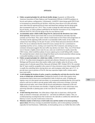 109
APPENDIX
● Follow accepted principles for safe bicycle facility design. In general, we followed the
American Association of State Highway and Transportation Officials (AASHTO) guidance on
bicycle and roadway configurations. Unfortunately, AASHTO’s latest design guide (2012) fails
to recommend any protected bicycle facilities, which have been shown to be safer and attract
more riders than the unprotected bicycle lanes and shared lane markings that the design guide
does recommend (Lusk et al., 2011). Thus, in order to design the safest and most desirable
bicycle facility, we follow guidance published by the National Association of City Transportation
Officials (NACTO, 2012) for the design of the two-way bikeway itself.
● Accommodate motor vehicle traffic along First St. and across the downtown Ann Arbor
street network. Vehicles must remain able to access local destinations and make trips that
currently use First Street. Thus, motor vehicles would remain on First Street with enough lanes on
First Street and the adjoining traffic network to accommodate traffic trends. In fact, traffic
volumes have been falling over the past 10 years, on First Street and across downtown (WATS
2014). We see no indication that this trend will reverse; instead, the City’s commitment to
expanding local bus service, creating a new transit line (The Connector), and starting two new
commuter rail projects suggests that auto traffic may decline even faster. Thus, even if First Street
were to become a slightly slower route for cars, some cars would divert to nearby streets like
Fifth Avenue, which would have plenty of excess capacity given overall falling traffic volumes.
We conclude that motor vehicle travel along First Street can be slowed somewhat without causing
a noticeable hardship on motor vehicle traffic in general.
● Follow accepted principles for vehicle lane widths. AASHTO (2012) recommends lane widths
of 10-12’ for urban streets designated as arterials and collectors. Research on city streets in
Michigan and Wisconsin shows that smaller widths result in higher safety for all users, at the
expense only of vehicular speed (Potts, Harwood, & Richard, 2007; Noland, 2013). We conclude
that 10’ lanes would be acceptable in the context of a busy downtown street where stopped traffic
is usually the controlling factor slowing down cars, and we propose wider lanes, up to 11.5’, to
provide more room in portions of First St. that may experience higher traffic volumes and/or
more truck traffic.
● Avoid changing the location of curbs, except by extending the curb into the street for short
areas, or bump-outs, at intersections. Changing the location of curbs often requires street
reconstruction and/or storm sewer reconfiguration, both of which are costly. If funding and
logistics were to in fact permit curb movement, we recommend considering that the cycle track be
raised to curb level in order to provide greater traffic safety at driveway crossings, to provide
higher perceived safety, and to better link the bicycle and pedestrian components of the trail.
Additionally, if curb movement were feasible, it might be possible to move vehicle lanes west,
narrowing sidewalks or planting space on the west side of the street in order to expand the
bikeway.
● Avoid removing street trees. Ann Arbor places a high value on street trees, which provide
shade, an attractive streetscape, and cleaner air – and which are difficult to replace. Thus, we
avoided proposing reconfigurations that would move the sidewalk or combine the sidewalk and
bikeway in such a way that would remove street trees.
● Minimize number of driveways a trail would cross and the number of on-street parking
spaces taken. Driveway crossings are potentially hazardous, and on-street parking is productive
especially for local businesses. Additionally, on-street parking serves as a buffer that slows traffic
 