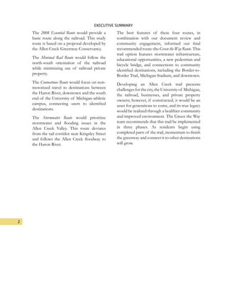 2
EXECUTIVE SUMMARY
The 2008 Essential Route would provide a
basic route along the railroad. This study
route is based on a proposal developed by
the Allen Creek Greenway Conservancy.
The Minimal Rail Route would follow the
north-south orientation of the railroad
while minimizing use of railroad private
property.
The Connections Route would focus on non-
motorized travel to destinations between
the Huron River, downtown and the south
end of the University of Michigan athletic
campus, connecting users to identified
destinations.
The Stormwater Route would prioritize
stormwater and flooding issues in the
Allen Creek Valley. This route deviates
from the rail corridor near Kingsley Street
and follows the Allen Creek floodway to
the Huron River.
The best features of these four routes, in
combination with our document review and
community engagement, informed our final
recommended route: the Green the Way Route. This
trail option features stormwater infrastructure,
educational opportunities, a new pedestrian and
bicycle bridge, and connections to community
identified destinations, including the Border-to-
Border Trail, Michigan Stadium, and downtown.
Developing an Allen Creek trail presents
challengesforthecity,theUniversityof Michigan,
the railroad, businesses, and private property
owners; however, if constructed, it would be an
asset for generations to come, and its true legacy
would be realized through a healthier community
and improved environment. The Green the Way
team recommends that this trail be implemented
in three phases. As residents begin using
completed parts of the trail, momentum to finish
the greenway and connect it to other destinations
will grow.
 