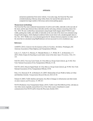 110
APPENDIX
and protects pedestrians from motor vehicles. At an early stage, the Green the Way team
considered placing a bikeway along Ashley Street, but rejected that option due to its
comparatively larger number of driveways and on-street parking spaces.
Measurement methodology
The Green the Way team conducted measurements of curb-to-curb widths, sidewalks on the east side of
the street, and the space between those sidewalks and the curb using a distance measuring wheel, Oct.-
Nov. 2014. We also verified these measurements using Google Earth imagery dated 5/9/2010. Lane
widths, parking lane widths, and widths of sidewalks on the west side of the street were estimated using
Google Earth imagery, which displayed conditions before recent street work, and photographs taken in
Oct.-Nov. 2014. Widths were cross-checked against the 66’ distance between properties on either side of
the street that we calculated using MapWashtenaw services (accessed via www.ewashtenaw.org.)
References
AASHTO. (2012). Guide for the Development of Bicycle Facilities, 4th Edition. Washington, DC:
American Association of State Highway and Transportation Officials.
Lusk, A. C., Furth, P. G., Morency, P., Miranda-Moreno, L. F., Willett, W. C., & Dennerlein, J. T.
(2011). Risk of injury for bicycling on cycle tracks versus in the street. Injury Prevention, 17(2), 131–
135.
NACTO. (2012). Two-way Cycle Tracks. In Urban Bikeway Design Guide (2nd ed., pp. 41-46). New
York: National Association of City Transportation Officials, 41–46.
NACTO. (2012). Bicycle Signal Heads. In Urban Bikeway Design Guide (2nd ed., pp. 93-98). New York:
National Association of City Transportation Officials, 93-98.
Potts, I. B., Harwood, D. W., & Richard, K. R. (2007). Relationship of Lane Width to Safety on Urban
and Suburban Arterials. Transportation Research Record, 2023, 63–82.
Noland, R. (2003). Traffic fatalities and injuries: the effect of changes in infrastructure and other trends.
Accident Analysis and Prevention, 35, 599–611
WATS (Washtenaw Area Transportation Study). (2014). Traffic Count Web DB (Excel File, with data on
Ann Arbor streets originally sourced from City of Ann Arbor counts.) Attachment to email
communication from WATS staff to Green the Way team, October 2014.
 