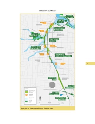 3
EXECUTIVE SUMMARYGreen the Way
DOWNTOWN
KERRYTOWN/
OLD 4th WARD
WATER HILL
UM CENTRAL
CAMPUS
UM ATHLETIC
FACILITIES
Huron
River
GERMANTOWN
OLD WEST
SIDE
FIRST STREET
BIKEWAY
LINK TO
WEST PARK
LINK TO
DTE SITE
LINK TO
B2B TRAIL
FUTURE SOUTH
EXTENSION
LINK TO
BURNS PARK
TURNTABLE
PARK
ALLEN CREEK
OUTDOOR CLASSROOM
BRIDGE OVER
HURON STREET
GATEWAY
RAIN GARDEN
PARK AT 721 N.
MAIN STREET
FINGERLE
SOUTH
FINGERLE
NORTH
415 WEST
WASHINGTON
227 FELCH
SOUTH
721 N. MAIN
NORTH
Green The Way trail
Park Space and
Rain Gardens
Site Redesign
Opportunity
Legend
Allen Creek Drain
Floodway
Flood Plain
City Park
Railroad
N
0 0.25 0.5 miles
SUMMIT ST.
FELCH ST.
KINGSLEY ST.
CATHERINE ST.
HURON ST.
WASHINGTON ST.
LIBERTY ST.
WILLIAM ST.
JEFFERSON ST.
MADISON ST.
HILL ST.
HOOVER ST.
MAINST.
ASHLEYST.
STADIUM BLVD.
STATEST.
1stST.
MAINST.
BROADW
AY
MILLER AVE.
SegmentSegmentSegmentSegmentAAABACAD
SegmentSegmentSegmentSegmentAAABACAD
Overview of the proposed Green the Way Route
 