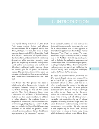 5
This report, Moving Forward on an Allen Creek
Trail, shares routing, design, and phasing
recommendations for a proposed trail in Ann
Arbor, Michigan. The trail, first noted in City’s
planning documents in 1981, follows Allen Creek
from the creek’s source near Michigan Stadium to
the Huron River, and could connect community
destinations while providing attractive green
space and improving stormwater management.
Local leaders and advocates have included an
Allen Creek trail in various City planning efforts,
but a master plan for the project has not been
created. The recommendations in this report are
intended to inform both of these actions, helping
Ann Arbor to move forward with an Allen Creek
trail.
The Green the Way project has been a
collaborative effort between the University of
Michigan’s Taubman College of Architecture
and Urban Planning, the City of Ann Arbor,
and the Allen Creek Greenway Conservancy.
Our team includes 12 Master of Urban Planning
students and two faculty members. In addition
to urban planning, the students belong to
programs in architecture, natural resources and
environment, public policy, and social work. The
team has worked with City staff and Conservancy
members in an effort to produce action-
oriented recommendations that are feasible and
representative of the community’s interests.
While an Allen Creek trail has been included and
discussed in documents for many years, the need
for a comprehensive plan became apparent in
2013 when an application to the Michigan Natural
Resources Trust Fund was denied. The grant
would have helped to transform the City storage
yard at 721 N. Main Street into a park along the
trail. In declining the application, reviewers noted
that the application failed to link the park project
to a larger trail plan. While a disappointment for
trail proponents, the experience highlighted the
value of having a trail master plan, and helped
lead to the Green the Way project.
To create its recommendations, the Green the
Way team followed a three-step process. First,
we reviewed 65 city plans and supplemental
documents about an Allen Creek trail in an
effort to understand the history of the idea and
the current context. Next, the team gathered
community input both in person and through
an online survey. Based on the document
review and community input, the team created
three route options, each of which pursue a
particular goal: minimizing the use of railroad
property; facilitating access to shops, trails, and
other destinations; and maximizing stormwater
management opportunities. We also adapted
a 2008 proposal by the Allen Creek Greenway
Conservancy to create a fourth study route,
which follows the railroad to the Huron River.
1. INTRODUCTION
 