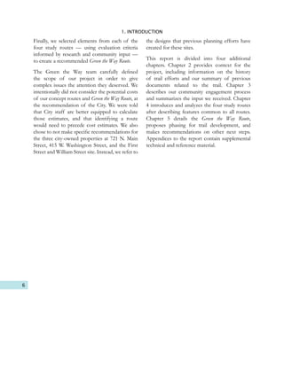 6
1. INTRODUCTION
Finally, we selected elements from each of the
four study routes — using evaluation criteria
informed by research and community input —
to create a recommended Green the Way Route.
The Green the Way team carefully defined
the scope of our project in order to give
complex issues the attention they deserved. We
intentionally did not consider the potential costs
of our concept routes and Green the Way Route, at
the recommendation of the City. We were told
that City staff are better equipped to calculate
those estimates, and that identifying a route
would need to precede cost estimates. We also
chose to not make specific recommendations for
the three city-owned properties at 721 N. Main
Street, 415 W. Washington Street, and the First
Street and William Street site. Instead, we refer to
the designs that previous planning efforts have
created for these sites.
This report is divided into four additional
chapters. Chapter 2 provides context for the
project, including information on the history
of trail efforts and our summary of previous
documents related to the trail. Chapter 3
describes our community engagement process
and summarizes the input we received. Chapter
4 introduces and analyzes the four study routes
after describing features common to all routes.
Chapter 5 details the Green the Way Route,
proposes phasing for trail development, and
makes recommendations on other next steps.
Appendices to the report contain supplemental
technical and reference material.
 