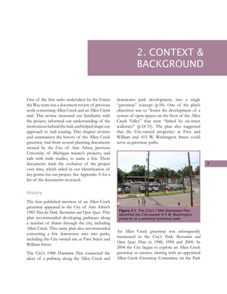 7
One of the first tasks undertaken by the Green
the Way team was a document review of previous
work concerning Allen Creek and an Allen Creek
trail. This review increased our familiarity with
the project, informed our understanding of the
motivations behind thetrail, and helpedshape our
approach to trail routing. This chapter reviews
and summarizes the history of the Allen Creek
greenway trail from several planning documents
created by the City of Ann Arbor, previous
University of Michigan master’s projects, and
rails with trails studies, to name a few. These
documents track the evolution of the project
over time, which aided in our identification of
key points for our project. See Appendix A for a
list of the documents reviewed.
History
The first published mention of an Allen Creek
greenway appeared in the City of Ann Arbor’s
1981 Plan for Park, Recreation and Open Space. This
plan recommended developing pathways along
a number of drains through the city, including
Allen Creek. This same plan also recommended
converting a few downtown sites into parks,
including the City-owned site at First Street and
William Street.
The City’s 1988 Downtown Plan connected the
ideas of a pathway along the Allen Creek and
downtown park development, into a single
“greenway” concept (p.54). One of the plan’s
objectives was to “foster the development of a
system of open spaces on the floor of the Allen
Creek Valley” that were “linked by on-street
walkways” (p.54-55). The plan also suggested
that the City-owned properties at First and
William and 415 W. Washington Street could
serve as greenway parks.
An Allen Creek greenway was subsequently
mentioned in the City’s Park, Recreation and
Open Space Plans in 1988, 1994 and 2000. In
2004 the City began to explore an Allen Creek
greenway in earnest, starting with an appointed
Allen Creek Greenway Committee on the Park
Figure 2-1. The City’s 1988 Downtown Plan
identified the City-owned 415 W. Washington
property as a potential greenway park
2. CONTEXT &
BACKGROUND
 