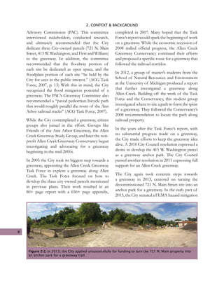 8
2. CONTEXT & BACKGROUND
Advisory Commission (PAC). This committee
interviewed stakeholders, conducted research,
and ultimately recommended that the City
dedicate three City-owned parcels (721 N. Main
Street, 415 W. Washington, and First and William)
to the greenway. In addition, the committee
recommended that the floodway portion of
each site be dedicated as open space, and the
floodplain portion of each site “be held by the
City for uses in the public interest.” (ACG Task
Force, 2007, p. 13) With this in mind, the City
recognized the flood mitigation potential of a
greenway. The PAC’s Greenway Committee also
recommended a “paved pedestrian/bicycle path
that would roughly parallel the route of the Ann
Arbor railroad tracks” (ACG Task Force, 2007).
While the City contemplated a greenway, citizen
groups also joined in the effort. Groups like
Friends of the Ann Arbor Greenway, the Allen
Creek Greenway Study Group, and later the non-
profit Allen Creek Greenway Conservancy began
investigating and advocating for a greenway
beginning in the mid-2000s.
In 2005 the City took its biggest step towards a
greenway, appointing the Allen Creek Greenway
Task Force to explore a greenway along Allen
Creek. The Task Force focused on how to
develop the three city-owned parcels mentioned
in previous plans. Their work resulted in an
80+ page report with a 650+ page appendix,
completed in 2007. Many hoped that the Task
Force’s report would spark the beginning of work
on a greenway. While the economic recession of
2008 stalled official progress, the Allen Creek
Greenway Conservancy continued their efforts
and proposed a specific route for a greenway that
followed the railroad corridor.
In 2012, a group of master’s students from the
School of Natural Resources and Environment
at the University of Michigan produced a report
that further investigated a greenway along
Allen Creek. Building off the work of the Task
Force and the Conservancy, this student group
investigated where to site a path to form the spine
of a greenway. They followed the Conservancy’s
2008 recommendation to locate the path along
railroad property.
In the years after the Task Force’s report, with
no substantial progress made on a greenway,
the City made efforts to keep the greenway idea
alive. A 2010 City Council resolution expressed a
desire to develop the 415 W. Washington parcel
as a greenway anchor park. The City Council
passed another resolution in 2011 expressing full
support for an Allen Creek greenway.
The City again took concrete steps towards
a greenway in 2013, centered on turning the
decommissioned 721 N. Main Street site into an
anchor park for a greenway. In the early part of
2013, the City secured a FEMA hazard mitigation
Figure 2-2. In 2013, the City applied unsuccessfully for funding to turn the 721 N. Main property into
an anchor park for a greenway trail
 