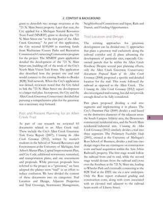 9
2. CONTEXT & BACKGROUND
grant to demolish two storage structures at the
721 N. Main Street property. Later that year, the
City applied for a Michigan Natural Resources
Trust Fund (MNRTF) grant to develop the 721
N. Main Street site “as the first part of the Allen
Creek Greenway.” As part of this application,
the City secured $150,000 in matching funds
from Washtenaw County Parks and Recreation
Commission’sConnectingCommunitiesprogram
for the project. The MNRTF grant application
detailed the development of the 721 N. Main
Street site, building off of the work of the City’s
North Main Vision Task Force. The application
also described how the project site and trail
would connect to the existing Border-to-Border
(B2B) Trail network. When the City’s application
was denied, reviewers noted that the City failed
to link the 721 N. Main Street site development
to a larger trail plan. In response, the City and the
Allen Creek Greenway Conservancy decided that
pursuing a comprehensive plan for the greenway
was a necessary step forward.
Past and Present Planning for an Allen
Creek Trail
As part of our research we reviewed 65
documents related to an Allen Creek trail.
These include the City’s Allen Creek Greenway
Task Force Report (2007); Visioning the Allen
Creek Greenway (2012), written by master’s
students in the School of Natural Resources and
Environment at the University of Michigan; Ann
Arbor’s Master Plan, Capital Improvements Plan,
and City Code; additional stormwater, watershed,
and transportation plans; and site assessments
and proposals. While previous proposals have
referred to the project as a “greenway,” we have
adopted the plainer term “trail” in an effort to
reduce confusion. We have divided the content
of these documents into six categories: Trail
Location and Design, Adjacent Properties
and Trail Crossings, Stormwater Management,
Neighborhood Connections and Input, Rails and
Transit, and Funding Opportunities.
Trail Location and Design
The existing approaches for greenway
development can be divided into 1) approaches
that place a greenway trail exclusively along the
railroad corridor and 2) plans advancing the
development of particular sites, especially City-
owned parcels that lie within the Allen Creek
floodway. Despite several past planning efforts,
only the Allen Creek Greenway Conservancy
document Proposed Route of the Allen Creek
Greenway (2008) proposed a specific and detailed
location for the trail. This route followed the
railroad as opposed to the Allen Creek. The
Visioning the Allen Creek Greenway (2012) report
also investigated trail routing, but did not provide
enough detail to be fully considered.
Past plans proposed dividing a trail into
segments and implementing it in phases. The
City’s Downtown Plan (2009) divides a trail based
on the distinctive character of the adjacent areas:
the South Campus Athletic area, the Downtown
commercial/residential area, and the North Main
residential/industrial mix. Visioning the Allen
Creek Greenway (2012) similarly divides a trail into
three segments. The Preliminary Feasibility Study
(2005), created at the University of Michigan’s
Ross School of Business, divides a trail into two
design stages that are contingent on construction
costs and land acquisition within the Ann Arbor
Railroad’s property. The first stage would follow
the railroad from end to end, while the second
stage would deviate from the railroad and cross
over the floodway at the 721 N. Main site, leading
to Wheeler Park and eventually connecting to the
B2B Trail at the DTE site via a new underpass.
Only the Ross report evaluated grading and
construction costs, along with costs associated
with an elevated trail adjacent to the railroad
berm north of Liberty Street.
 