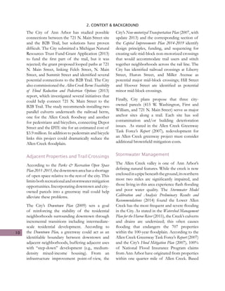 10
2. CONTEXT & BACKGROUND
The City of Ann Arbor has studied possible
connections between the 721 N. Main Street site
and the B2B Trail, but solutions have proven
difficult. The City submitted a Michigan Natural
Resources Trust Fund Grant Application (2013)
to fund the first part of the trail, but it was
rejected; the grant proposed looped paths at 721
N. Main Street, linking Felch Street, N. Main
Street, and Summit Street and identified several
potential connections to the B2B Trail. The City
also commissioned the Allen Creek Berm: Feasibility
of Flood Reduction and Pedestrian Options (2013)
report, which investigated several initiatives that
could help connect 721 N. Main Street to the
B2B Trail. The study recommends installing two
parallel culverts underneath the railroad berm,
one for the Allen Creek floodway and another
for pedestrians and bicyclists, connecting Depot
Street and the DTE site for an estimated cost of
$3.9 million. In addition to pedestrain and bicycle
links this project could dramatically reduce the
Allen Creek floodplain.
Adjacent Properties and Trail Crossings
According to the Parks & Recreation Open Space
Plan2011-2015,thedowntownareahasashortage
of open space relative to the rest of the city. This
limitsbothrecreationalandstormwatermitigation
opportunities. Incorporating downtown and city-
owned parcels into a greenway trail could help
alleviate these problems.
The City’s Downtown Plan (2009) sets a goal
of reinforcing the stability of the residential
neighborhoods surrounding downtown through
incremental transitions including intermediate-
scale residential development. According to
the Downtown Plan, a greenway could act as an
identifiable boundary between downtown and
adjacent neighborhoods, buffering adjacent uses
with “step-down” development (e.g., medium-
density mixed-income housing). From an
infrastructure improvement point-of-view, the
City’s Non-motorized Transportation Plan (2007, with
update 2013) and the corresponding section of
the Capital Improvements Plan 2014-2019 identify
design principles, funding, and sequencing for
creating safe mid-block non-motorized crossings
that would accommodate trail users and stitch
together neighborhoods across the rail line. The
City has identified railroad crossings at Liberty
Street, Huron Street, and Miller Avenue as
potential major mid-block crossings; Hill Street
and Hoover Street are identified as potential
minor mid-block crossings.
Finally, City plans propose that three city-
owned parcels (415 W. Washington, First and
William, and 721 N. Main Street) serve as major
anchor sites along a trail. Each site has soil
contamination and/or building deterioration
issues. As stated in the Allen Creek Greenway
Task Force’s Report (2007), redevelopment for
an Allen Creek greenway project must consider
additional brownfield mitigation costs.
Stormwater Management
The Allen Creek valley is one of Ann Arbor’s
defining natural features. While the creek is now
enclosedinapipebeneaththeground,itsnorthern
most two miles are significantly impaired, and
those living in this area experience flash flooding
and poor water quality. The Stormwater Model
Calibration and Analysis Preliminary Results and
Recommendations (2014) found the Lower Allen
Creek has the most frequent and severe flooding
in the City. As stated in the Watershed Management
Plan for the Huron River (2011), the Creek’s culverts
and drains are undersized; this often causes
flooding that endangers the 707 properties
within the 100-year floodplain. According to the
Allen Creek Greenway Task Force’s Report (2007)
and the City’s Flood Mitigation Plan (2007), 100%
of National Flood Insurance Program claims
from Ann Arbor have originated from properties
within one quarter mile of Allen Creek. Based
 