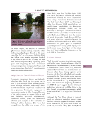 11
2. CONTEXT & BACKGROUND
on water samples, the amount of nutrients
(phosphorus, nitrates, nitrites), suspended solids
(sediment), and pathogens (E. coli) in this water
exceed the City’s new Stormwater Calibration Model
and federal water quality guidelines. Ranked
by the Model as the top area of flood risk and
poor water quality in the City, expanding green
space and integrating the best stormwater
management practices along an Allen Creek trail
would demonstrate Ann Arbor’s commitment to
progressive water management.
Neighborhood Connections and Input
Community engagement directly and indirectly
related to Allen Creek has been going on for
over 10 years through citizen advisory groups,
public meetings, interviews, and surveys. While
individual comments vary, there is broad support
for a greenway. Community engagement is
important in creating an Allen Creek trail because
of the trail’s potential to connect different land
uses, including residential neighborhoods,
commercial centers, parks, and institutional
activities (for example at the University of
Michigan’s athletic facilities). The vision that
emerged from the public input process of the
North Main-Huron River Task Force Report (2013)
was for an Allen Creek corridor that increases
connections between the above destinations,
while being a recreational destination in itself.
The Task Force’s Report (2007) and Visioning the
Allen Creek Greenway (2012) identified two key
neighborhood stakeholders: the Downtown
Development Authority (DDA) and the
University of Michigan. These two stakeholders,
in addition to the City and the owner of the Ann
Arbor Railroad, could benefit from the creation
of a trail along Allen Creek. For the DDA, a
trail would help form a transition between the
residential and commercial areas, while adding
recreational and green space to downtown.
According to the Visioning (2012) report, UM’s
involvement would form “part of the critical
first step” that would make the creation of the
trail viable in Ann Arbor.
Rail and Transit
Trails along rail corridors invariably raise safety
and liability issues for railroad owners. The U.S.
Departmentof Transportation’s(USDOT)report,
Rails-with-Trails: Lessons Learned (2002), found that
accidents between trains and pedestrians are less
frequent when closed fencing separates a trail
from the rail. The Ann Arbor Railroad is a major
thoroughfare for fans traveling to the game on
football Saturdays, posing major liability issues
for the rail owner (WATCO). A designated trail
could help decrease rail trespassing. In addition,
the USDOT report suggests that the liability of
pedestrians using a trail could be shifted to the
City through indemnification agreements, which
could entice WATCO to support the Allen Creek
trail.
Although the Ann Arbor railroad is currently
used for infrequent short-line services (local
line-haul railroads), proposed commuter projects
could increase its use, which will increase the
need for pedestrian safety. The North/South
Figure 2-3. Flooding at Felch Street and Ashley
Street in 2013. The Allen Creek valley sees
frequent floods.
 