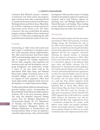 12
2. CONTEXT & BACKGROUND
Commuter Rail (WALLY) project’s evaluation
of downtown Ann Arbor station sites proposes
eight commuter trains daily, connecting Howell
to a proposed downtown station located between
Washington Street and Liberty Street. Meanwhile,
the AAATA is exploring six corridor options for
local transit service known as the Ann Arbor
Connector. One route would follow the railroad
property starting at Madison Street and proceed
south for 1.75 miles, thus complicating the trail’s
potential location within this stretch of the route.
Funding
Constructing an Allen Creek trail would most
likely require a combination of funding sources
that could necessitate phased implementation.
The Allen Creek Greenway Task Force’s Report
(2007) reviewed funding options for a greenway
trail. It suggested that funding requirements
fall into three categories: land acquisition and
easements, park and trail development, and on-
going management and maintenance. Locally,
a source of one time funds could be the
time-limited 2004 Open Space and Parkland
Preservation millage. Commonly known as the
Greenbelt Millage, one-third of these funds
are targeted for land acquisition. Other local
funds might include mitigation funds from new
development or a capital improvement millage.
TheRossSchoolStudy(2005)alsoidentifiedmany
potential funding sources, recommending the
BrownfieldTIFandtheDowntownDevelopment
Authority TIF as the most promising options.
The study also identified numerous funding
sources from the Michigan Department of
Environmental Quality, the U.S. Department
of Housing and Urban Development, the
Federal Emergency Managment Agency, the
Michigan Department of Transportation, and
local government. Many of these are targeted at
watershed improvements, trails, and brownfield
development. Other possible sources of funding
include local foundation support for capital costs,
nonprofit and/or local business support for
operating costs, and Michigan Department of
Natural Resources trail funding. These funding
sources should be revisited due to the time that
has elapsed since the studies were written.
Conclusion
Afterreviewing65cityplansandotherdocuments
concerning an Allen Creek greenway, several key
findings emerge. We determined that only in
the Allen Creek Greenway Conservancy’s 2008
report was a detailed route for the path identified.
In general the approaches for thinking about trail
alignment fall into two categories: exclusively
following the railroad corridor, or deviating
from the railroad in downtown to follow Allen
Creek to the Huron River. In all routes a portion
of a trail will be adjacent to the railroad, which
raises safety and liability concerns. The U.S.
Department of Transportation offers guidelines
that include physical design interventions, such
as fences, and model indemnification agreements
to reduce the railroad’s liability concerns. Several
plans suggest phasing the implementation of
the project, and two plans divide the length
of a trail into three distinct segments: South
Campus/ Stadium, Downtown, and Residential/
Industrial Mix of North Main. Within Ann
Arbor’s Master Plan, the Parks & Recreation Open
Space Plan 2011-2015 noted the shortage of
open space in downtown, and the Downtown Plan
(2009) suggested that a trail could form a needed
buffer between the downtown core and the
residential Old West Side neighborhood. From
a stormwater perspective, the project could
address water quality and quantity problems,
directly and through education. Together, these
issues and plans framed our efforts as we sought
community input and compared potential routes.
 