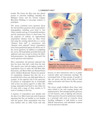 15
3. COMMUNITY INPUT
boards. The Green the Way team also placed
posters in university buildings, including the
Michigan Union and the Central Campus
Recreation Building, to encourage students to
participate.
The survey contained seven questions about
the trail and three questions about respondents’
demographics, including years lived in Ann
Arbor, number and age of household members,
and the intersection closest to their home. For
the purposes of analysis, we approximated
respondents’ distance from an Allen Creek
trail using the existing railroad line; as a result,
“distance from trail” is synonymous with
“distance from railroad.” Survey respondents
chose from predefined options for all but one of
the survey questions. In addition to completing
the survey, 182 respondents provided their email
addresses and were invited to Green the Way’s
final presentation. See Appendices B and C for
survey questions and responses.
Most respondents (64 percent) indicated that
they live more than half a mile from the trail.
The specific areas with the highest number of
respondents were, in order: the Old West Side,
Kerrytown, and Burns Park near Packard Street
and E. Stadium Boulevard. Twenty-two percent
of respondents indicated that they live in a
household with at least one child aged fifteen or
younger. At the opposite end of the spectrum,
23 percent of respondents live in households
with at least one person aged 61 or older. The
average respondent had lived in Ann Arbor for
21 years, with a range of three months to 70
years of residence in the City.
A majority of respondents were familiar with
the idea of an Allen Creek trail, with 64 percent
reporting that they are familiar or very familiar
with the project. Some respondents may have
been familiar with an Allen Creek trail only
because of their interactions with us at public
outreach tables and community meetings. We
encouraged both of these groups of people to
take our survey, and the survey did not track
other involvement with Green the Way project
efforts.
The survey sought feedback about three main
items related to the trail: routing, design, and
implementation. This included specific questions
on trail features, such as lighting and artwork.
Other questions focused on preferences relating
to a potential trail—such as concerns about
flooding, willingness to walk farther to avoid
difficult intersections, and individuals’ comfort
level around active railroads.
0 0.25 0.5 miles
N
DOWNTOWN
KERRYTOWN/
OLD 4th WARD
WATER HILL
UM CENTRAL
CAMPUS
Huron
River
GERMANTOWN
OLD WEST
SIDE
UM ATHLETIC
FACILITIES
BURNS PARK
HuronRiver
Rail
Huron River
0
204
Survey Respondents
Per Square Mile
Figure 3-3. Map showing where survey
respondents in Ann Arbor live. Areas in red had
the highest concentration of survey respondents
 