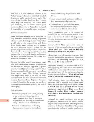 18
3. COMMUNITY INPUT
were able to to state additional locations in an
“other” category. Locations identified included
downtown (eight mentions), other parks (six
respondents identified Bandemer Park), Argus
Farm Stop (six mentions), the Huron River
(five mentions), and the Amtrak station (four
mentions). Please refer to Appendices D, E, and
F for a full list of open-ended survey responses.
Important Trail Functions
Flood mitigation emerged as an important or
very important trail feature among 89 percent
of respondents. Both respondents living within
a half mile of the proposed trail and those
living farther away reported strong support
for flood mitigation, with 91 percent and 89
percent, respectively, rating this trail function as
“important” or “very important”. This finding
suggests that awareness of flooding and support
for flood mitigation extends far beyond the
immediate Allen Creek area.
Support for public artwork was notably lower
than other trail features. Residents living close to
the trail were the strongest supporters of public
artwork, with 54 percent voicing support for this
feature compared to 36 percent of respondents
living farther away. This finding suggests
that people living close to the trail are more
concerned with the trail’s appearance compared
to more distant residents. Responses from the
open-ended portion also echoed the need for
beautification measures like greenery and natural
landscaping.
Other observations
•	For the majority of respondents, creating
a trail next to the railroad was not a
safety concern. More than 90 percent of
respondents said that they are comfortable
using a trail next to an active railroad.
•	There is broad awareness of flooding.
Seventy-seven percent of respondents
believe that flooding is a problem in Ann
Arbor.
•	Ninety-six percent of residents want Huron
River water quality to be improved.
•	Three-quarters of respondents reported
that they have walked or biked longer
routes to avoid difficult intersections.
Survey respondents gave a fair amount of
feedback on the open comment portion at the
end of the survey. A total of 181 respondents
took the time to write a comment and four major
themes emerged:
General support: Many respondents were in
support of the project, leaving comments like
“great idea!” and “Don’t give up. This will
take a lot of effort over the years.”
Action: Many respondents noted how eager they
were for trail construction to begin. Comments
included: “Do something already!” and “I’d
like to see this in my lifetime!”
Daylighting: Although our research made it clear
that daylighting the Allen Creek is not currently a
viable option, some respondents were interested
in making it part of the trail project. Specific
comments urged plans to “Bring Allen Creek
back to the surface. There must be a way.”
Trail separation: Many respondents want the
proposed trail to separate bicycle riders from
other trail users. One respondent noted: “Make
it WIDE and put a painted divider line to
encourage separation of high speed from
lowspeed traffic. E.g., cyclist, joggers,
rollerbladers from walkers and families with
children.”
Although the overall sentiment from survey
respondents about the trail was positive, not all
respondents were supportive. A few respondents
expressed doubt about the viability of the project,
questioning the wisdom of building a trail next to
 