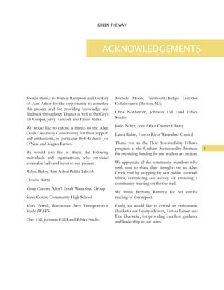 i
GREEN THE WAY
ACKNOWLEDGEMENTS
Special thanks to Wendy Rampson and the City
of Ann Arbor for the opportunity to complete
this project and for providing knowledge and
feedback throughout. Thanks as well to the City’s
Eli Cooper, Jerry Hancock and Ethan Miller.
We would like to extend a thanks to the Allen
Creek Greenway Conservancy for their support
and enthusiasm, in particular Bob Galardi, Joe
O’Neal and Megan Barnes.
We would also like to thank the following
individuals and organizations, who provided
invaluable help and input to our project:
Robin Bailey, Ann Arbor Public Schools
Claudia Burns
Vince Caruso, Allen’s Creek Watershed Group
Steve Coron, Community High School
Mark Ferrall, Washtenaw Area Transportation
Study (WATS)
Chet Hill, Johnson Hill Land Ethics Studio
Michele Moon, Fairmount/Indigo Corridor
Collaborative (Boston, MA)
Chris Nordstrom, Johnson Hill Land Ethics
Studio
Josie Parker, Ann Arbor District Library
Laura Rubin, Huron River Watershed Council
Thank you to the Dow Sustainability Fellows
program at the Graham Sustainability Institute
for providing funding for our student art project.
We appreciate all the community members who
took time to share their thoughts on an Allen
Creek trail by stopping by our public outreach
tables, completing our survey, or attending a
community meeting on the the trail.
We thank Bethany Ramirez for her careful
reading of this report.
Lastly, we would like to extend an enthusiastic
thanks to our faculty advisors, Larissa Larsen and
Eric Dueweke, for providing excellent guidance
and leadership to our team.
 