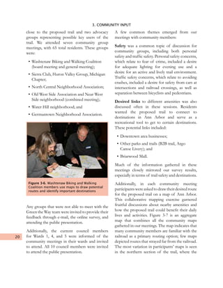 20
3. COMMUNITY INPUT
close to the proposed trail and two advocacy
groups representing possible key users of the
trail. We attended seven community group
meetings, with 65 total residents. These groups
were:
•	Washtenaw Biking and Walking Coalition
(board meeting and general meeting);
•	Sierra Club, Huron Valley Group, Michigan
Chapter;
•	North Central Neighborhood Association;
•	Old West Side Association and Near West
Side neighborhood (combined meeting);
•	Water Hill neighborhood; and
•	Germantown Neighborhood Association.
Any groups that were not able to meet with the
Green the Way team were invited to provide their
feedback through e-mail, the online survey, and
attending the public presentation.
Additionally, the current council members
for Wards 1, 4, and 5 were informed of the
community meetings in their wards and invited
to attend. All 10 council members were invited
to attend the public presentation.
A few common themes emerged from our
meetings with community members:
Safety was a common topic of discussion for
community groups, including both personal
safety and traffic safety. Personal safety concerns,
which relate to fear of crime, included a desire
for adequate lighting for evening use and a
desire for an active and lively trail environment.
Traffic safety concerns, which relate to avoiding
crashes, included a desire for safety from cars at
intersections and railroad crossings, as well as
separation between bicyclists and pedestrians.
Desired links to different amenities was also
discussed often in these sessions. Residents
wanted the proposed trail to connect to
destinations in Ann Arbor and serve as a
recreational tool to get to certain destinations.
These potential links included:
•	Downtown area businesses;
•	Other parks and trails (B2B trail, Argo
Canoe Livery); and
•	Briarwood Mall.
Much of the information gathered in these
meetings closely mirrored our survey results,
especially in terms of trail safety and destinations.
Additionally, in each community meeting
participantswereaskedtodrawtheirdesiredroute
for the proposed trail on a map of Ann Arbor.
This collaborative mapping exercise garnered
fruitful discussions about nearby amenities and
how the proposed trail could benefit their daily
lives and activities. Figure 3-7 is an aggregate
map that combines all the community maps
gathered in our meetings. The map indicates that
many community members are familiar with the
railroad as a primary routing option; few maps
depicted routes that strayed far from the railroad.
The most variation in participants’ maps is seen
in the northern section of the trail, where the
Figure 3-6. Washtenaw Biking and Walking
Coalition members use maps to draw potential
routes and identify important destinations
 