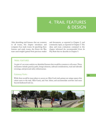 23
4. TRAIL FEATURES
& DESIGN
After describing trail features that are common
to all routes, this chapter introduces and
compares four study routes. In specifying these
features and study routes, the Green the Way
team used insights gained from previous studies
and documents, as reported in Chapter 2, and
community input, as reported in Chapter 3. The
ideas and route evaluations contained in this
chapter informed the recommended Green the
Way Route that we describe in Chapter 5.
TRAIL FEATURES
As part of our route analysis we identified features that would be common to all routes. These
trail features include gateway parks, design elements, railroad considerations, road and sidewalk
crossings, and personal safety infrastructure.
Gateway Parks
While there would be many places to access an Allen Creek trail, gateways are unique spaces that
orient users to the trail, Allen Creek, and Ann Arbor, and accommodate activities and users
beyond dedicated trail use.
Figure 4-1. The Green the Way team studying route options
 