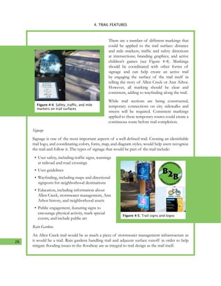 26
4. TRAIL FEATURES
There are a number of different markings that
could be applied to the trail surface: distance
and mile markers; traffic and safety directions
at intersections; branding graphics; and active
children’s games (see Figure 4-4). Markings
should be coordinated with other forms of
signage and can help create an active trail
by engaging the surface of the trail itself in
telling the story of Allen Creek or Ann Arbor.
However, all marking should be clear and
consistent, adding to wayfinding along the trail.
While trail sections are being constructed,
temporary connections on city sidewalks and
streets will be required. Consistent markings
applied to these temporary routes could create a
continuous route before trail completion.
Signage
Signage is one of the most important aspects of a well-defined trail. Creating an identifiable
trail logo, and coordinating colors, fonts, map, and diagram styles, would help users recognize
the trail and follow it. The types of signage that would be part of the trail include:
•	User safety, including traffic signs, warnings
at railroad and road crossings
•	User guidelines
•	Wayfinding, including maps and directional
signposts for neighborhood destinations
•	Education, including information about
Allen Creek, stormwater management, Ann
Arbor history, and neighborhood assets
•	Public engagement, featuring signs to
encourage physical activity, mark special
events, and include public art
Rain Gardens
An Allen Creek trail would be as much a piece of stormwater management infrastructure as
it would be a trail. Rain gardens handling trail and adjacent surface runoff in order to help
mitgate flooding issues in the floodway are as integral to trail design as the trail itself.
Figure 4-4. Safety, traffic, and mile
markers on trail surfaces
Figure 4-5. Trail signs and logos
 
