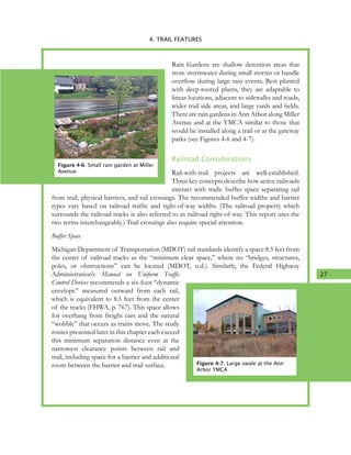 27
4. TRAIL FEATURES
Rain Gardens are shallow detention areas that
store stormwater during small storms or handle
overflow during large rain events. Best planted
with deep-rooted plants, they are adaptable to
linear locations, adjacent to sidewalks and roads,
wider trail side areas, and large yards and fields.
There are rain gardens in Ann Arbor along Miller
Avenue and at the YMCA similar to those that
would be installed along a trail or at the gateway
parks (see Figures 4-6 and 4-7).
Railroad Considerations
Rail-with-trail projects are well-established.
Three key concepts describe how active railroads
interact with trails: buffer space separating rail
from trail, physical barriers, and rail crossings. The recommended buffer widths and barrier
types vary based on railroad traffic and right-of-way widths. (The railroad property which
surrounds the railroad tracks is also referred to as railroad right-of-way. This report uses the
two terms interchangeably.) Trail crossings also require special attention.
Buffer Space
Michigan Department of Transportation (MDOT) rail standards identify a space 8.5 feet from
the center of railroad tracks as the “minimum clear space,” where no “bridges, structures,
poles, or obstructions” can be located (MDOT, n.d.). Similarly, the Federal Highway
Administration’s Manual on Uniform Traffic
Control Devices recommends a six-foot “dynamic
envelope” measured outward from each rail,
which is equivalent to 8.5 feet from the center
of the tracks (FHWA, p. 767). This space allows
for overhang from freight cars and the natural
“wobble” that occurs as trains move. The study
routes presented later in this chapter each exceed
this minimum separation distance even at the
narrowest clearance points between rail and
trail, including space for a barrier and additional
room between the barrier and trail surface.
Figure 4-6. Small rain garden at Miller
Avenue
Figure 4-7. Large swale at the Ann
Arbor YMCA
 