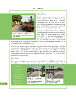 28
4. TRAIL FEATURES
Physical Barriers
Proper barriers, such as ornamental iron picket
fences and chain link fences, deter trespassing
on railroad tracks (FHWA, 2002). Ornamental
iron picket fences are more difficult to climb
and vandalize, but are also more expensive. Any
fence that divides the rail from the trail would
be at least six feet high (See Figure 4-8).
Fencing would be installed south of Hill Street
where trespassing occurs frequently on football
game days. The fencing would help contain
foot traffic to a safe and designated area. In
general, fencing would be installed whenever
the rail is relatively level with the trail (south of
Washington Street), and especially on segments where the railroad property is narrow, such as
between Hill Street and Madison Street.
While fencing helps to prevent pedestrians from interfering with rail operations, it could be
impractical at locations where the rail crosses closely-spaced streets. The railroad occupies
small triangles of land adjacent to many downtown crossings such as William Street and
Liberty Street. These areas would not be fenced. Also, fencing would not be required where
the path runs next to elevated railroad segments with steep side slopes. This is the case from
Washington Street northward.
Rail Crossings
Most study routes suggest east-west track crossings mid-block on Hill Street and/or Hoover
Street. In these locations, the trail would cross the tracks perpendicularly using existing or
Figure 4-8. Mission City Bike Trail
next to Metrolink commuter rail line,
San Fernando, CA
Figure 4-9. Crossing gates
installed beyond sidewalk
edge to block sidewalk and
road, Ft. Collins, CO
Figure 4-10. Fencing and
crossing gates at rail/trail
crossing, Irvine, CA
Crossing Gates
Currently, there
are no road or
sidewalk gates at
railroad crossings
in downtown Ann
Arbor. Increased
pedestrian and
bicycle traffic may
require upgrades.
TRAIL FEATURES
 