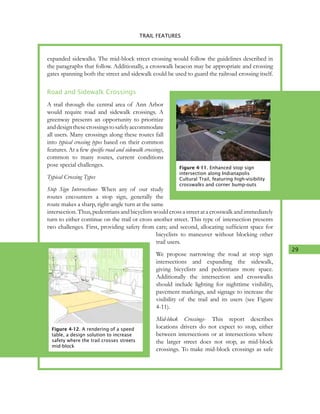 29
4. TRAIL FEATURES
expanded sidewalks. The mid-block street crossing would follow the guidelines described in
the paragraphs that follow. Additionally, a crosswalk beacon may be appropriate and crossing
gates spanning both the street and sidewalk could be used to guard the railroad crossing itself.
Road and Sidewalk Crossings
A trail through the central area of Ann Arbor
would require road and sidewalk crossings. A
greenway presents an opportunity to prioritize
anddesignthesecrossingstosafelyaccommodate
all users. Many crossings along these routes fall
into typical crossing types based on their common
features. At a few specific road and sidewalk crossings,
common to many routes, current conditions
pose special challenges.
Typical Crossing Types
Stop Sign Intersections- When any of our study
routes encounters a stop sign, generally the
route makes a sharp, right-angle turn at the same
intersection. Thus, pedestrians and bicyclists would cross a street at a crosswalk and immediately
turn to either continue on the trail or cross another street. This type of intersection presents
two challenges. First, providing safety from cars; and second, allocating sufficient space for
bicyclists to maneuver without blocking other
trail users.
We propose narrowing the road at stop sign
intersections and expanding the sidewalk,
giving bicyclists and pedestrians more space.
Additionally the intersection and crosswalks
should include lighting for nighttime visibility,
pavement markings, and signage to increase the
visibility of the trail and its users (see Figure
4-11).
Mid-block Crossings- This report describes
locations drivers do not expect to stop, either
between intersections or at intersections where
the larger street does not stop, as mid-block
crossings. To make mid-block crossings as safe
Figure 4-11. Enhanced stop sign
intersection along Indianapolis
Cultural Trail, featuring high-visibility
crosswalks and corner bump-outs
TRAIL FEATURES
Figure 4-12. A rendering of a speed
table, a design solution to increase
safety where the trail crosses streets
mid-block
 