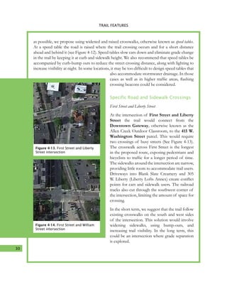 30
4. TRAIL FEATURES
as possible, we propose using widened and raised crosswalks, otherwise known as speed tables.
At a speed table the road is raised where the trail crossing occurs and for a short distance
ahead and behind it (see Figure 4-12). Speed tables slow cars down and eliminate grade change
in the trail by keeping it at curb and sidewalk height. We also recommend that speed tables be
accompanied by curb-bump outs to reduce the street crossing distance, along with lighting to
increase visibility at night. In some locations, it may be too difficult to design speed tables that
also accommodate stormwater drainage. In those
cases as well as in higher traffic areas, flashing
crossing beacons could be considered.
Specific Road and Sidewalk Crossings
First Street and Liberty Street
At the intersection of First Street and Liberty
Street the trail would connect from the
Downtown Gateway, otherwise known as the
Allen Creek Outdoor Classroom, to the 415 W.
Washington Street parcel. This would require
two crossings of busy streets (See Figure 4-13).
The crosswalk across First Street is the longest
in the proposed route, exposing pedestrians and
bicyclists to traffic for a longer period of time.
The sidewalks around the intersection are narrow,
providing little room to accommodate trail users.
Driveways into Blank Slate Creamery and 305
W. Liberty (Liberty Lofts Annex) create conflict
points for cars and sidewalk users. The railroad
tracks also cut through the southwest corner of
the intersection, limiting the amount of space for
crossing.
In the short term, we suggest that the trail follow
existing crosswalks on the south and west sides
of the intersection. This solution would involve
widening sidewalks, using bump-outs, and
increasing trail visibility. In the long term, this
could be an intersection where grade separation
is explored.
TRAIL FEATURES
Figure 4-13. First Street and Liberty
Street intersection
Figure 4-14. First Street and William
Street intersection
 